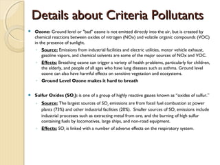 Details about Criteria PollutantsDetails about Criteria Pollutants
 Ozone: Ground level or "bad" ozone is not emitted directly into the air, but is created by
chemical reactions between oxides of nitrogen (NOx) and volatile organic compounds (VOC)
in the presence of sunlight.
◦ Source: Emissions from industrial facilities and electric utilities, motor vehicle exhaust,
gasoline vapors, and chemical solvents are some of the major sources of NOx and VOC.
◦ Effects: Breathing ozone can trigger a variety of health problems, particularly for children,
the elderly, and people of all ages who have lung diseases such as asthma. Ground level
ozone can also have harmful effects on sensitive vegetation and ecosystems.
◦ Ground Level Ozone makes it hard to breath
 Sulfur Oxides (SO2): is one of a group of highly reactive gasses known as “oxides of sulfur.” 
◦ Source: The largest sources of SO2 emissions are from fossil fuel combustion at power
plants (73%) and other industrial facilities (20%).  Smaller sources of SO2 emissions include
industrial processes such as extracting metal from ore, and the burning of high sulfur
containing fuels by locomotives, large ships, and non-road equipment.
◦ Effects: SO2 is linked with a number of adverse effects on the respiratory system.
 