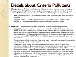 Details about Criteria PollutantsDetails about Criteria Pollutants
 Nitrogen dioxide (NO2): is one of a group of highly reactive gasses known as "oxides of nitrogen," or
"nitrogen oxides (NOx)."  Other nitrogen oxides include nitrous acid and nitric acid. EPA’s National
Ambient Air Quality Standard uses NO2 as the indicator for the larger group of nitrogen oxides.
◦ Source: NO2 forms quickly from emissions from cars, trucks and buses, power plants, and off-road
equipment.
◦ Effects: In addition to contributing to the formation of ground-level ozone, and fine particle
pollution, NO2 is linked with a number of adverse effects on the respiratory system.
 Lead (Pb): is a metal found naturally in the environment as well as in manufactured products. 
◦ Source: The major sources of lead emissions have historically been from fuels in on-road motor
vehicles (such as cars and trucks) and industrial sources.  As a result of EPA's regulatory efforts to
remove lead from on-road motor vehicle gasoline, emissions of lead from the transportation sector
dramatically declined by 95 percent between 1980 and 1999, and levels of lead in the air decreased by
94 percent between 1980 and 1999. Today, the highest levels of lead in air are usually found near
lead smelters.
◦ The major sources of lead emissions to the air today are ore and metals processing and piston-engine
aircraft operating on leaded aviation gasoline.
◦ Effects: Once taken into the body, lead distributes throughout the body in the blood and is
accumulated in the bones.  Depending on the level of exposure, lead can adversely affect the nervous
system, kidney function, immune system, reproductive and developmental systems and the
cardiovascular system.  Lead exposure also affects the oxygen carrying capacity of the blood.  The
lead effects most commonly encountered in current populations are neurological effects in children
and cardiovascular effects (e.g., high blood pressure and heart disease) in adults.  Infants and young
children are especially sensitive to even low levels of lead, which may contribute to behavioral
 