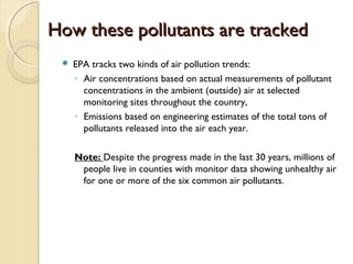 How these pollutants are trackedHow these pollutants are tracked
 EPA tracks two kinds of air pollution trends:
◦ Air concentrations based on actual measurements of pollutant
concentrations in the ambient (outside) air at selected
monitoring sites throughout the country,
◦ Emissions based on engineering estimates of the total tons of
pollutants released into the air each year.
Note: Despite the progress made in the last 30 years, millions of
people live in counties with monitor data showing unhealthy air
for one or more of the six common air pollutants.
 