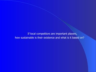 If local competitors are important players,  how sustainable is their existence and what is it based on? 