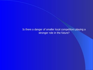 Is there a danger of smaller local competitors playing a stronger role in the future? 