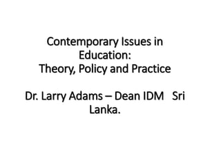 Contemporary Issues in
Education:
Theory, Policy and Practice
Dr. Larry Adams – Dean IDM Sri
Lanka.
 