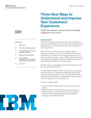 Thought Leadership White Paper
IBM Commerce IBM Customer Analytics
Three New Ways to
Understand and Improve
Your Customers’
Experience
Insight into customers’ journeys drives meaningful
engagements and revenue
Introduction
Today’s customers expect brands to know them and to anticipate what
they want—and when they need it. They expect positive experiences and
personalized service on demand wherever and whenever they interact
with an organization.
But with interactions taking place across multiple channels,
applications and devices, it is not easy for organizations to connect
the data dots of a customer’s journey. Seeing the whole picture of
customer experience trends can pose a challenge. Without this broad
view, organizations might have difficulty identifying opportunities or
addressing potential problems in a timely manner.
But when it comes to analyzing the entire customer experience, what
does the right solution look like?
An optimal solution should reveal how customers are interacting across
channels and devices, so organizations could see the actual buying
experience through the customer’s eyes. The right analytics solution
should provide rich capabilities for understanding customers better so
they can be engaged in more meaningful ways.
An effective solution should:
•	 Provide the ability to perform root cause analysis into customer
behavior
•	 Enable visualizations of the customer journey across channels
•	 Deliver the ability to easily pivot from one type of analytics to
another to find out what is happening, understand why it is
happening and determine the impact
Contents
1	Introduction
2	 The Customer Experience Gap
3	 Three New Ways to Understand
	 Customer Experience
6	 Analytics That Grow with You
6	 Improve Business
	 Competitiveness with Integrated
	 Customer Experience Analytics
6	 Learn more
 