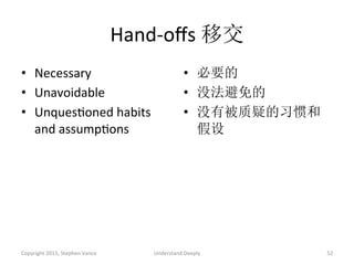 Hand-­‐oﬀs	
  移交	
  
•  Necessary	
  
•  Unavoidable	
  
•  UnquesAoned	
  habits	
  
and	
  assumpAons	
  
•  必要的	
  
•  没法避免的	
  
•  没有被质疑的习惯和
假设	
  
Copyright	
  2015,	
  Stephen	
  Vance	
   Understand	
  Deeply	
   52	
  
 