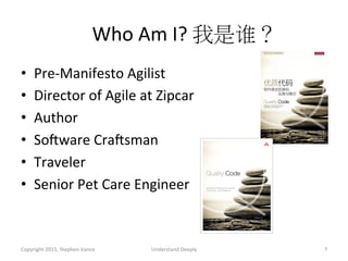 Who	
  Am	
  I?	
  我是谁？	
  
•  Pre-­‐Manifesto	
  Agilist	
  
•  Director	
  of	
  Agile	
  at	
  Zipcar	
  
•  Author	
  
•  SoNware	
  CraNsman	
  
•  Traveler	
  
•  Senior	
  Pet	
  Care	
  Engineer	
  
Copyright	
  2015,	
  Stephen	
  Vance	
   Understand	
  Deeply	
   7	
  
 