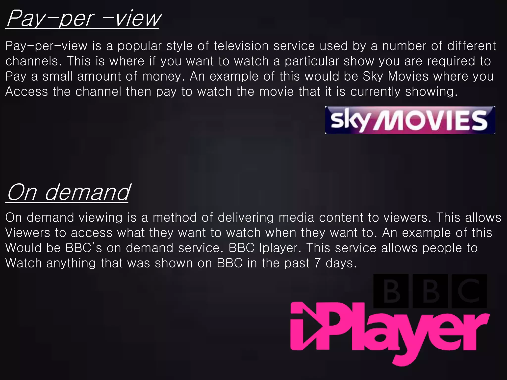 Pay-per -view
Pay-per-view is a popular style of television service used by a number of different
channels. This is where if you want to watch a particular show you are required to
Pay a small amount of money. An example of this would be Sky Movies where you
Access the channel then pay to watch the movie that it is currently showing.
On demand
On demand viewing is a method of delivering media content to viewers. This allows
Viewers to access what they want to watch when they want to. An example of this
Would be BBC’s on demand service, BBC Iplayer. This service allows people to
Watch anything that was shown on BBC in the past 7 days.
 
