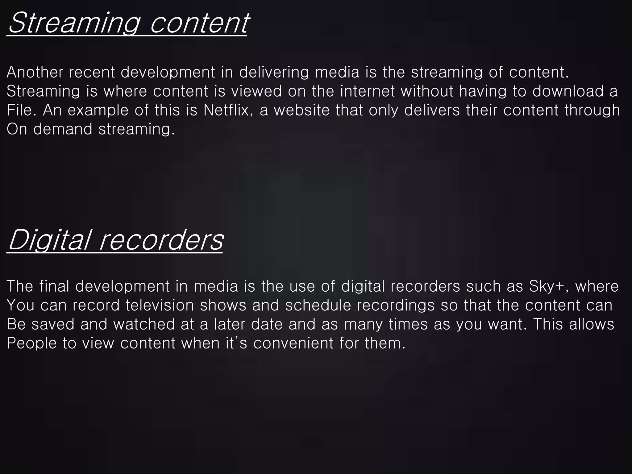 Streaming content
Digital recorders
Another recent development in delivering media is the streaming of content.
Streaming is where content is viewed on the internet without having to download a
File. An example of this is Netflix, a website that only delivers their content through
On demand streaming.
The final development in media is the use of digital recorders such as Sky+, where
You can record television shows and schedule recordings so that the content can
Be saved and watched at a later date and as many times as you want. This allows
People to view content when it’s convenient for them.
 