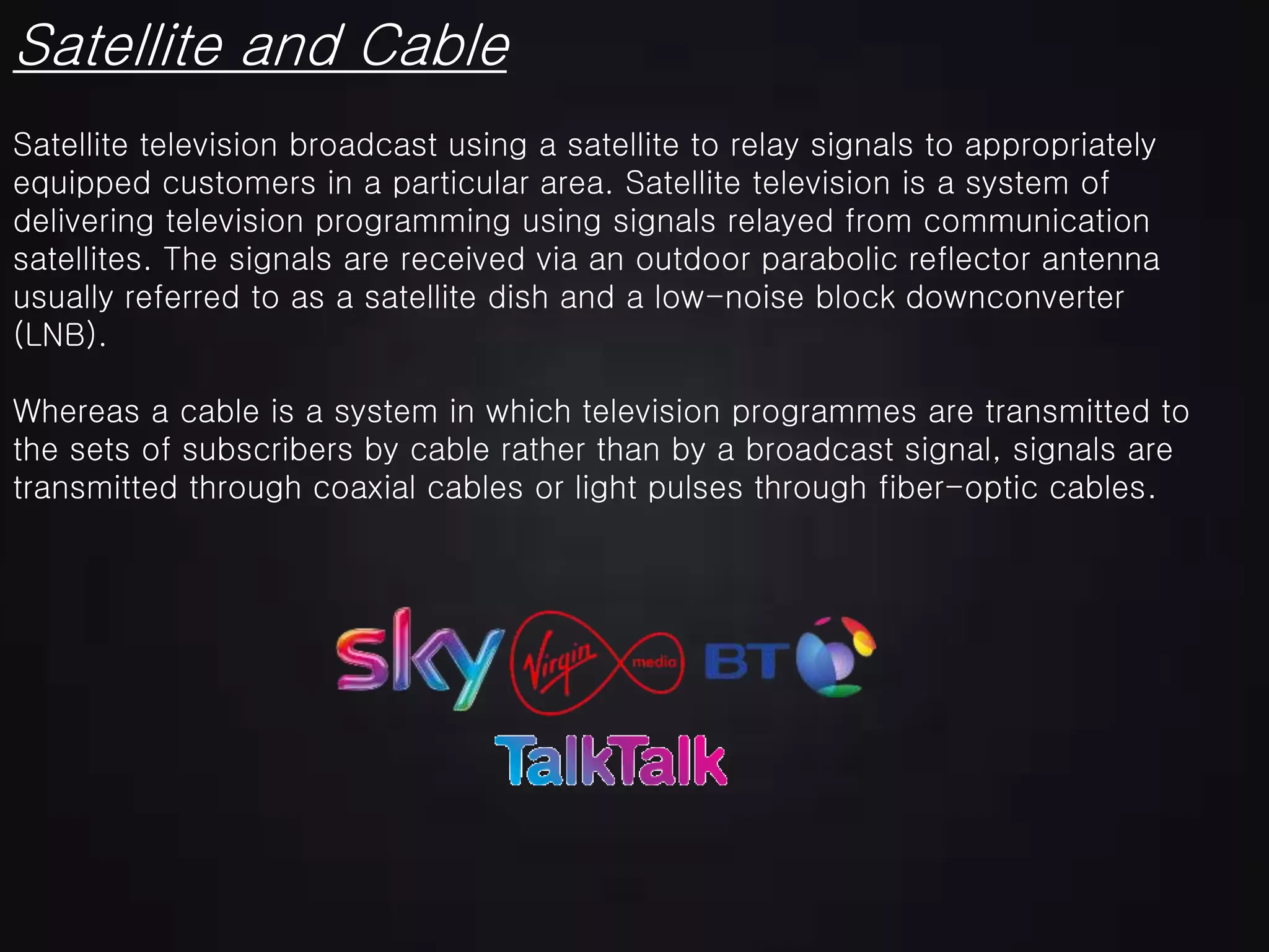 Satellite and Cable
Satellite television broadcast using a satellite to relay signals to appropriately
equipped customers in a particular area. Satellite television is a system of
delivering television programming using signals relayed from communication
satellites. The signals are received via an outdoor parabolic reflector antenna
usually referred to as a satellite dish and a low-noise block downconverter
(LNB).
Whereas a cable is a system in which television programmes are transmitted to
the sets of subscribers by cable rather than by a broadcast signal, signals are
transmitted through coaxial cables or light pulses through fiber-optic cables.
 