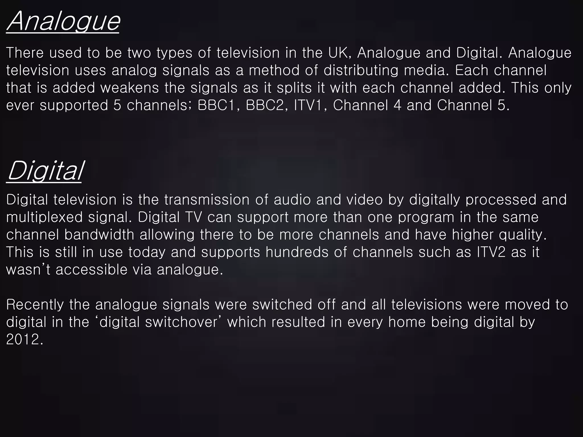 Analogue
There used to be two types of television in the UK, Analogue and Digital. Analogue
television uses analog signals as a method of distributing media. Each channel
that is added weakens the signals as it splits it with each channel added. This only
ever supported 5 channels; BBC1, BBC2, ITV1, Channel 4 and Channel 5.
Digital television is the transmission of audio and video by digitally processed and
multiplexed signal. Digital TV can support more than one program in the same
channel bandwidth allowing there to be more channels and have higher quality.
This is still in use today and supports hundreds of channels such as ITV2 as it
wasn’t accessible via analogue.
Recently the analogue signals were switched off and all televisions were moved to
digital in the ‘digital switchover’ which resulted in every home being digital by
2012.
Digital
 