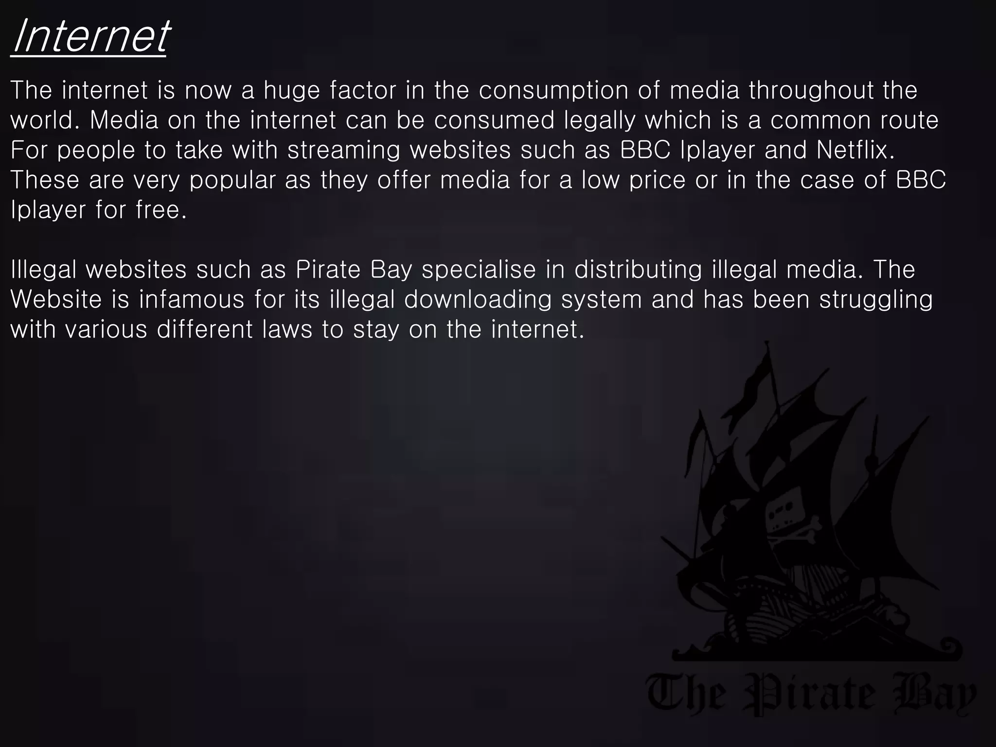 Internet
The internet is now a huge factor in the consumption of media throughout the
world. Media on the internet can be consumed legally which is a common route
For people to take with streaming websites such as BBC Iplayer and Netflix.
These are very popular as they offer media for a low price or in the case of BBC
Iplayer for free.
Illegal websites such as Pirate Bay specialise in distributing illegal media. The
Website is infamous for its illegal downloading system and has been struggling
with various different laws to stay on the internet.
 