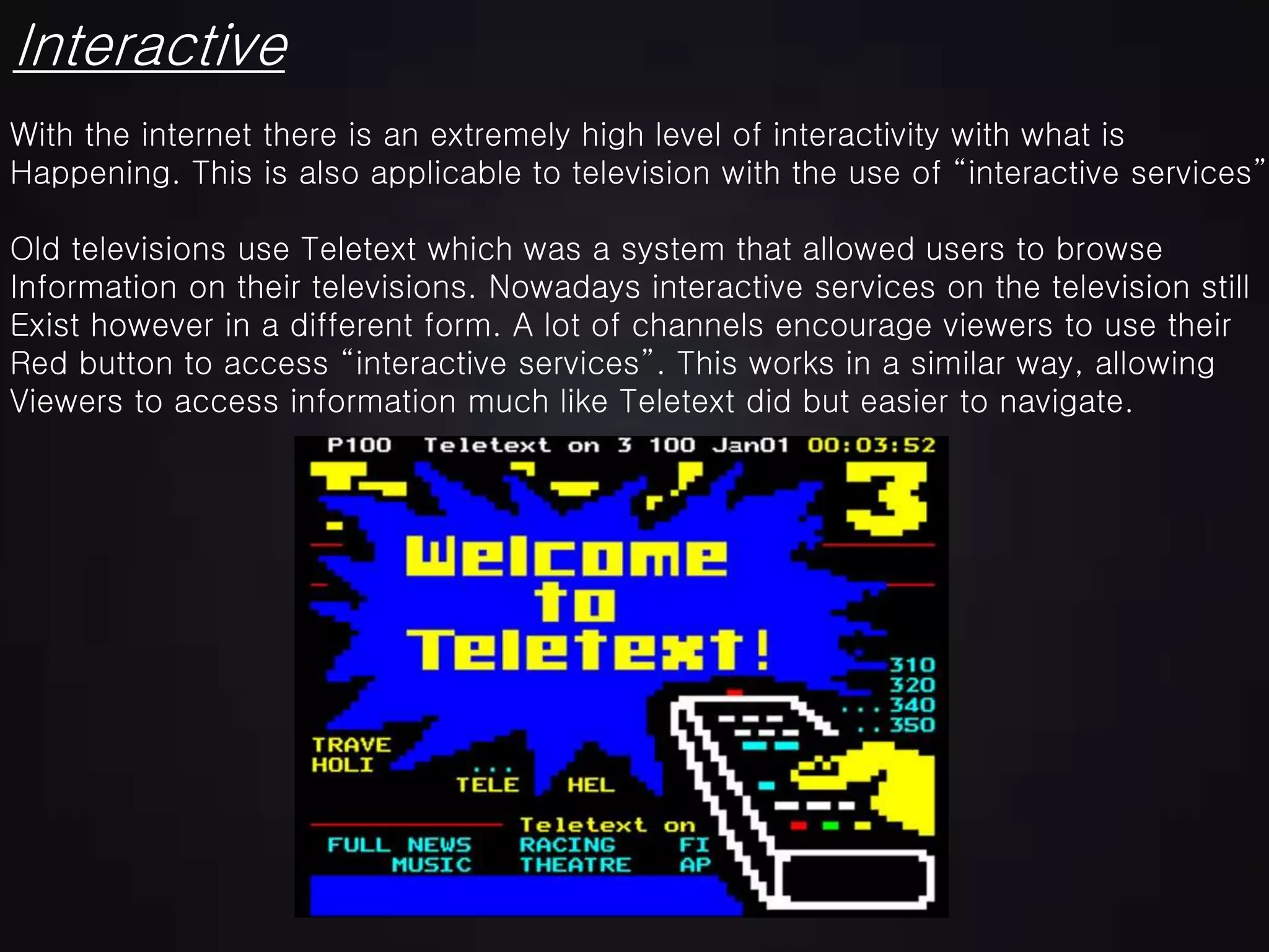 Interactive
With the internet there is an extremely high level of interactivity with what is
Happening. This is also applicable to television with the use of “interactive services”.
Old televisions use Teletext which was a system that allowed users to browse
Information on their televisions. Nowadays interactive services on the television still
Exist however in a different form. A lot of channels encourage viewers to use their
Red button to access “interactive services”. This works in a similar way, allowing
Viewers to access information much like Teletext did but easier to navigate.
 