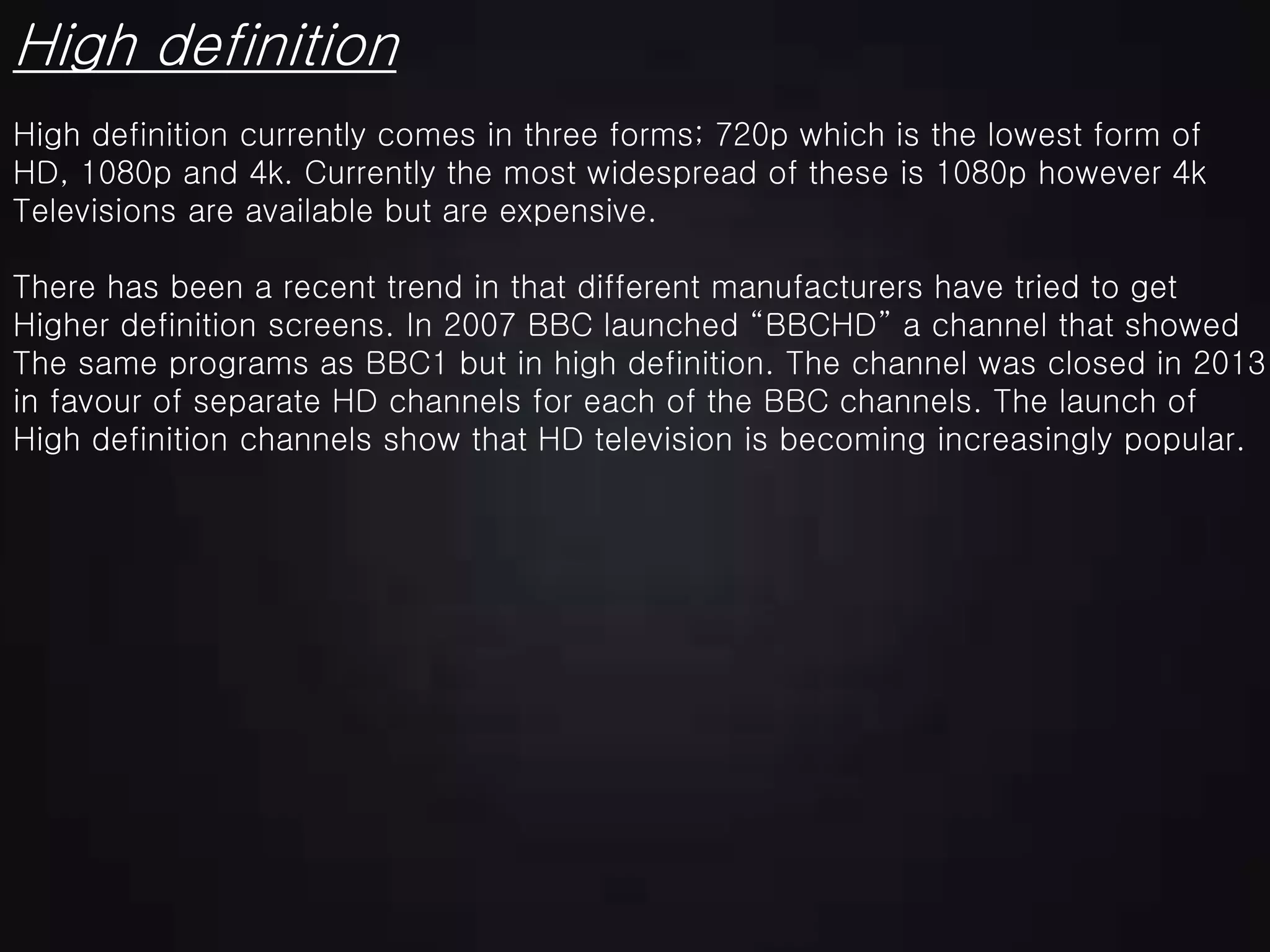 High definition
High definition currently comes in three forms; 720p which is the lowest form of
HD, 1080p and 4k. Currently the most widespread of these is 1080p however 4k
Televisions are available but are expensive.
There has been a recent trend in that different manufacturers have tried to get
Higher definition screens. In 2007 BBC launched “BBCHD” a channel that showed
The same programs as BBC1 but in high definition. The channel was closed in 2013
in favour of separate HD channels for each of the BBC channels. The launch of
High definition channels show that HD television is becoming increasingly popular.
 