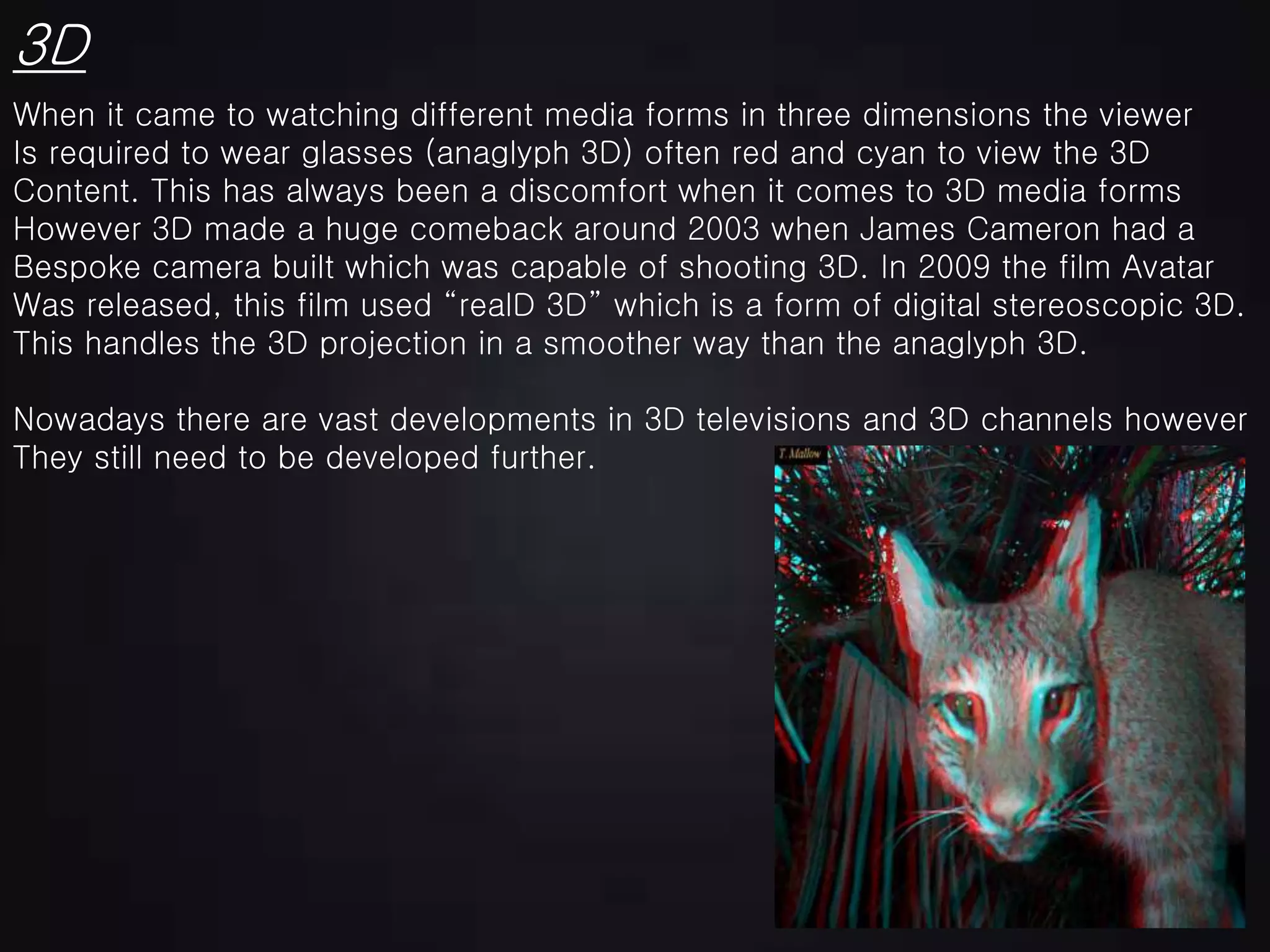 3D
When it came to watching different media forms in three dimensions the viewer
Is required to wear glasses (anaglyph 3D) often red and cyan to view the 3D
Content. This has always been a discomfort when it comes to 3D media forms
However 3D made a huge comeback around 2003 when James Cameron had a
Bespoke camera built which was capable of shooting 3D. In 2009 the film Avatar
Was released, this film used “realD 3D” which is a form of digital stereoscopic 3D.
This handles the 3D projection in a smoother way than the anaglyph 3D.
Nowadays there are vast developments in 3D televisions and 3D channels however
They still need to be developed further.
 