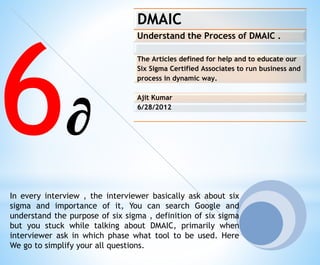 DMAIC
Understand the Process of DMAIC .
The Articles defined for help and to educate our
Six Sigma Certified Associates to run business and
process in dynamic way.
Ajit Kumar
6/28/2012
In every interview , the interviewer basically ask about six
sigma and importance of it, You can search Google and
understand the purpose of six sigma , definition of six sigma
but you stuck while talking about DMAIC, primarily when
interviewer ask in which phase what tool to be used. Here
We go to simplify your all questions.
6∂
 