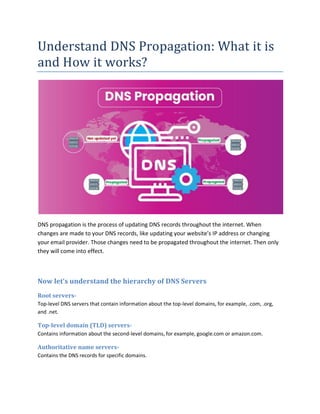 Understand DNS Propagation: What it is
and How it works?
DNS propagation is the process of updating DNS records throughout the internet. When
changes are made to your DNS records, like updating your website’s IP address or changing
your email provider. Those changes need to be propagated throughout the internet. Then only
they will come into effect.
Now let’s understand the hierarchy of DNS Servers
Root servers-
Top-level DNS servers that contain information about the top-level domains, for example, .com, .org,
and .net.
Top-level domain (TLD) servers-
Contains information about the second-level domains, for example, google.com or amazon.com.
Authoritative name servers-
Contains the DNS records for specific domains.
 