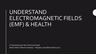 UNDERSTAND
ELECTROMAGNETIC FIELDS
(EMF) & HEALTH
A Presentation for Non-Technical People
Adnan Dahir,Telesom Company – Hargeisa, Somaliland (April 2017)
 