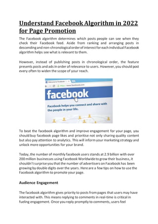 Understand Facebook Algorithm in 2022
for Page Promotion
The Facebook algorithm determines which posts people can see when they
check their Facebook feed. Aside from ranking and arranging posts in
descendingand non-chronologicalorderof interestforeach individualFacebook
algorithm helps see what is relevant to them.
However, instead of publishing posts in chronological order, the feature
presents posts and ads in order of relevance to users. However,you should post
every often to widen the scope of your reach.
To beat the facebook algorithm and improve engagement for your page, you
should buy facebook page likes and prioritise not only sharing quality content
but also pay attention to analytics. This will inform your marketing strategy and
unlock more opportunities for your brand.
Today, the number of monthly facebook users stands at 2.9 billion with over
200 million businesses using Facebook Worldwideto grow their business, it
shouldn’tsurpriseyou that the number of advertisers on Facebook has been
growing by double digits over the years. Hereare a few tips on how to use the
Facebook algorithm to promote your page.
Audience Engagement
The facebook algorithm gives priority to posts from pages that users may have
interacted with. This means replying to comments in real-time is critical in
fueling engagement. Once you reply promptly to comments, users feel
 