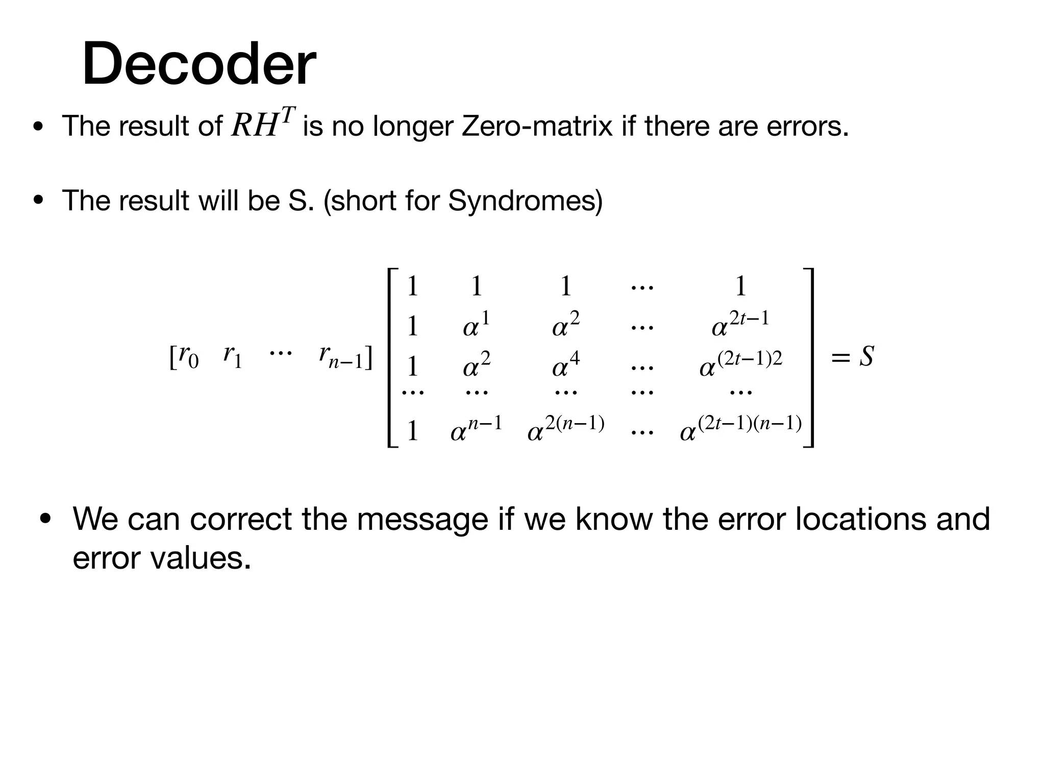 Decoder
• The result of is no longer Zero-matrix if there are errors.

• The result will be S. (short for Syndromes)
RHT
[r0 r1 ⋯ rn−1]
1 1 1 ⋯ 1
1 α1
α2
⋯ α2t−1
1 α2
α4
⋯ α(2t−1)2
⋯ ⋯ ⋯ ⋯ ⋯
1 αn−1
α2(n−1)
⋯ α(2t−1)(n−1)
= S
• We can correct the message if we know the error locations and
error values.

 