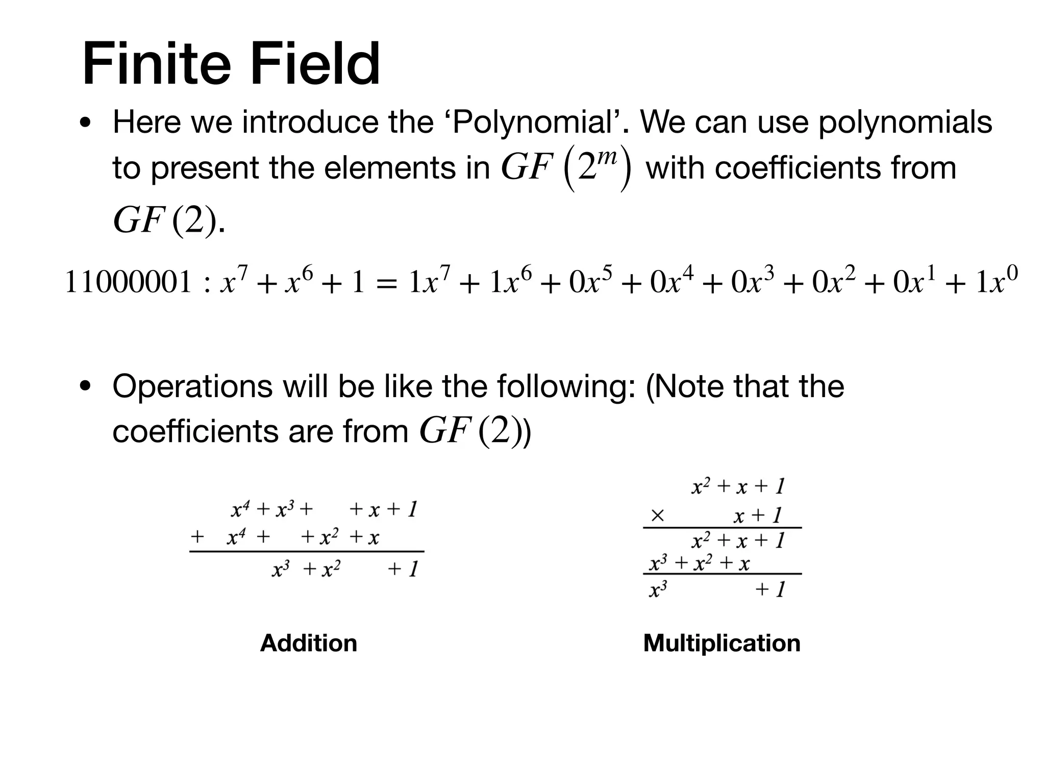 Finite Field
• Here we introduce the ‘Polynomial’. We can use polynomials
to present the elements in with coeﬃcients from
.

• Operations will be like the following: (Note that the
coeﬃcients are from )
GF (2m
)
GF (2)
GF (2)
11000001 : x7
+ x6
+ 1 = 1x7
+ 1x6
+ 0x5
+ 0x4
+ 0x3
+ 0x2
+ 0x1
+ 1x0
Addition Multiplication
 