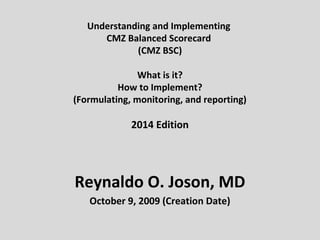 Understanding and Implementing
CMZ Balanced Scorecard
(CMZ BSC)
What is it?
How to Implement?
(Formulating, monitoring, and reporting)
2014 Edition
Reynaldo O. Joson, MD
October 9, 2009 (Creation Date)
 