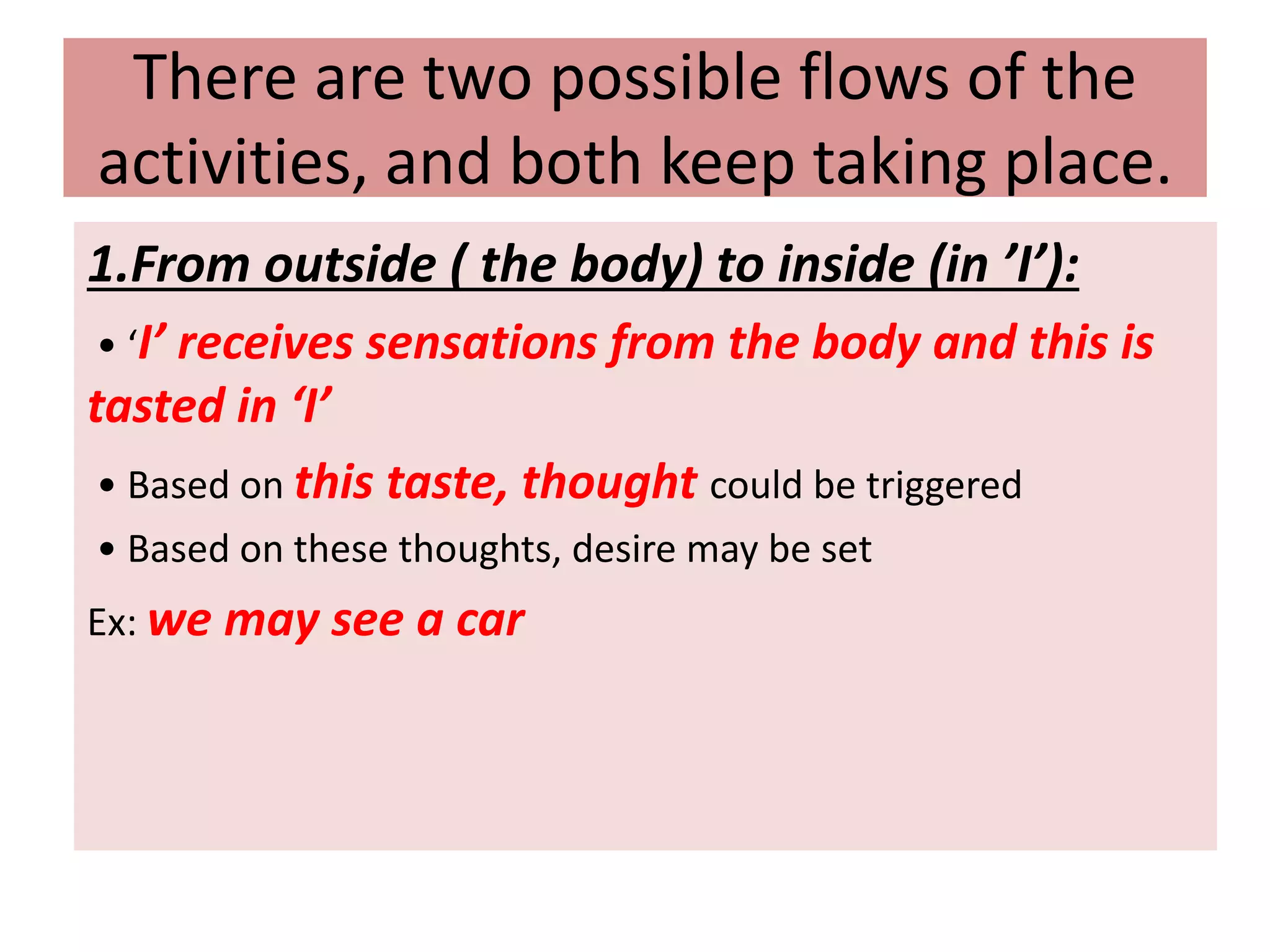There are two possible flows of the
activities, and both keep taking place.
1.From outside ( the body) to inside (in ’I’):
• ‘I’ receives sensations from the body and this is
tasted in ‘I’
• Based on this taste, thought could be triggered
• Based on these thoughts, desire may be set
Ex: we may see a car
 