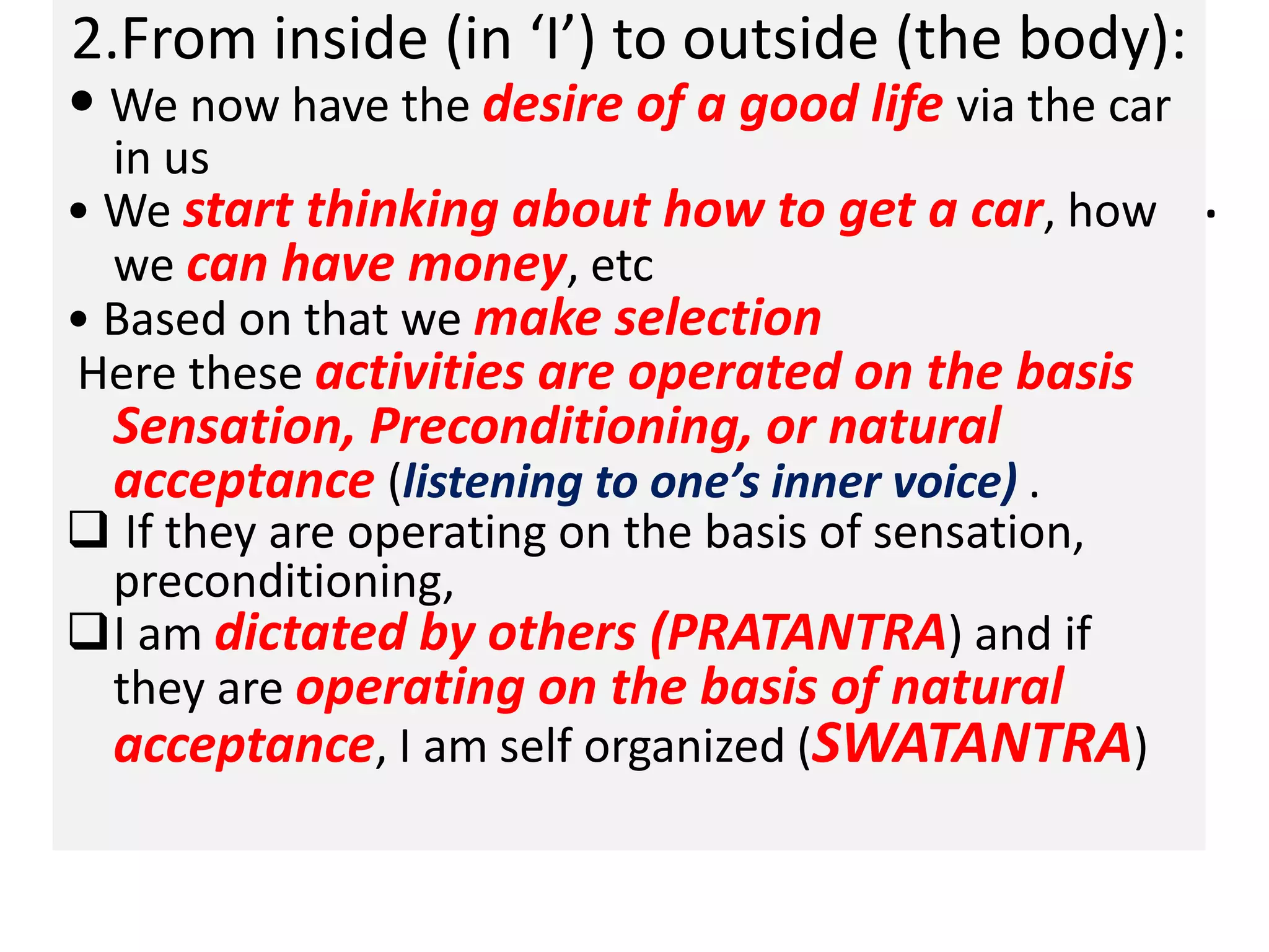.
2.From inside (in ‘I’) to outside (the body):
• We now have the desire of a good life via the car
in us
• We start thinking about how to get a car, how
we can have money, etc
• Based on that we make selection
Here these activities are operated on the basis
Sensation, Preconditioning, or natural
acceptance (listening to one’s inner voice) .
 If they are operating on the basis of sensation,
preconditioning,
I am dictated by others (PRATANTRA) and if
they are operating on the basis of natural
acceptance, I am self organized (SWATANTRA)
 
