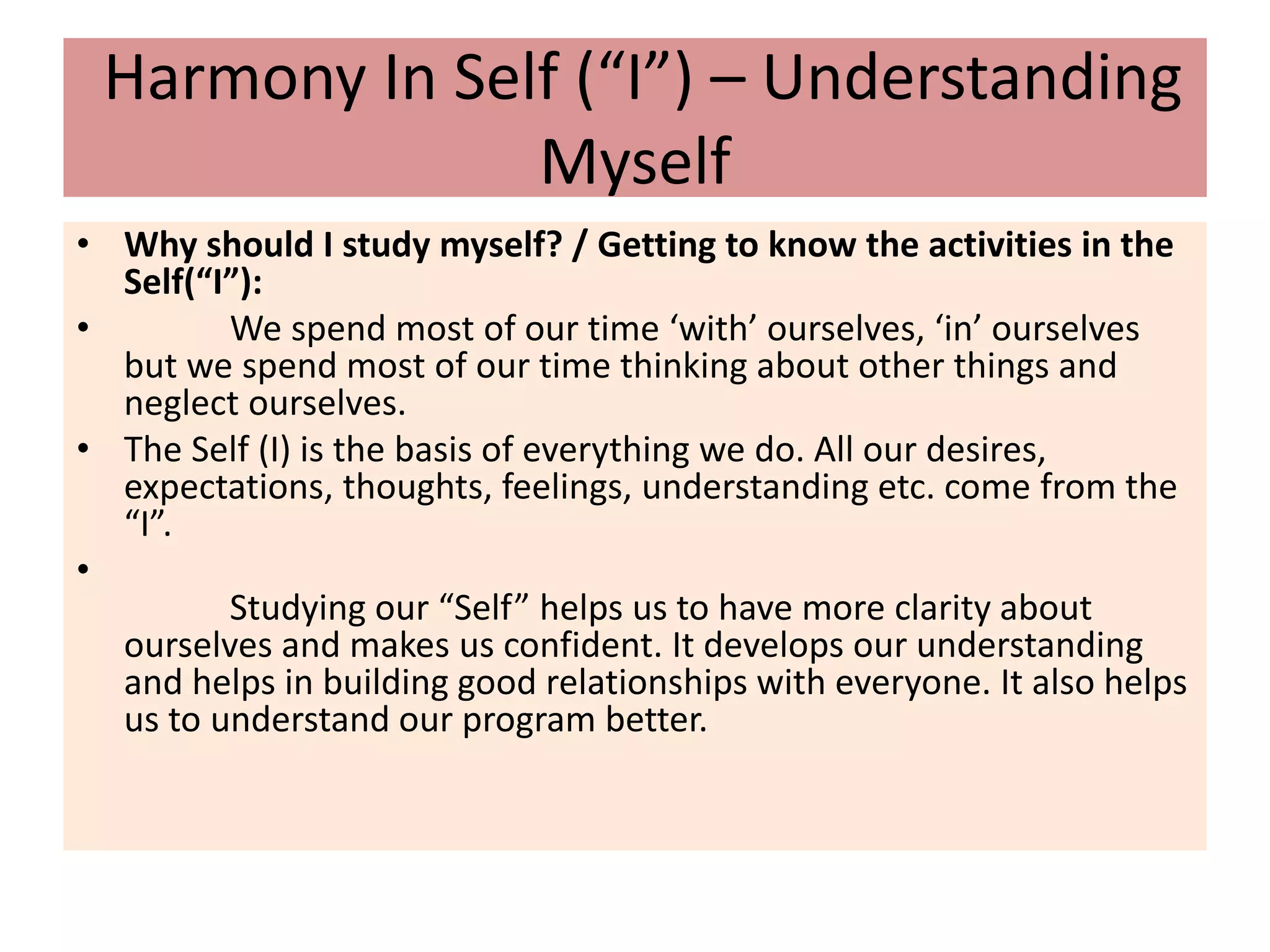 Harmony In Self (“I”) – Understanding
Myself
• Why should I study myself? / Getting to know the activities in the
Self(“I”):
• We spend most of our time ‘with’ ourselves, ‘in’ ourselves
but we spend most of our time thinking about other things and
neglect ourselves.
• The Self (I) is the basis of everything we do. All our desires,
expectations, thoughts, feelings, understanding etc. come from the
“I”.
•
Studying our “Self” helps us to have more clarity about
ourselves and makes us confident. It develops our understanding
and helps in building good relationships with everyone. It also helps
us to understand our program better.
 