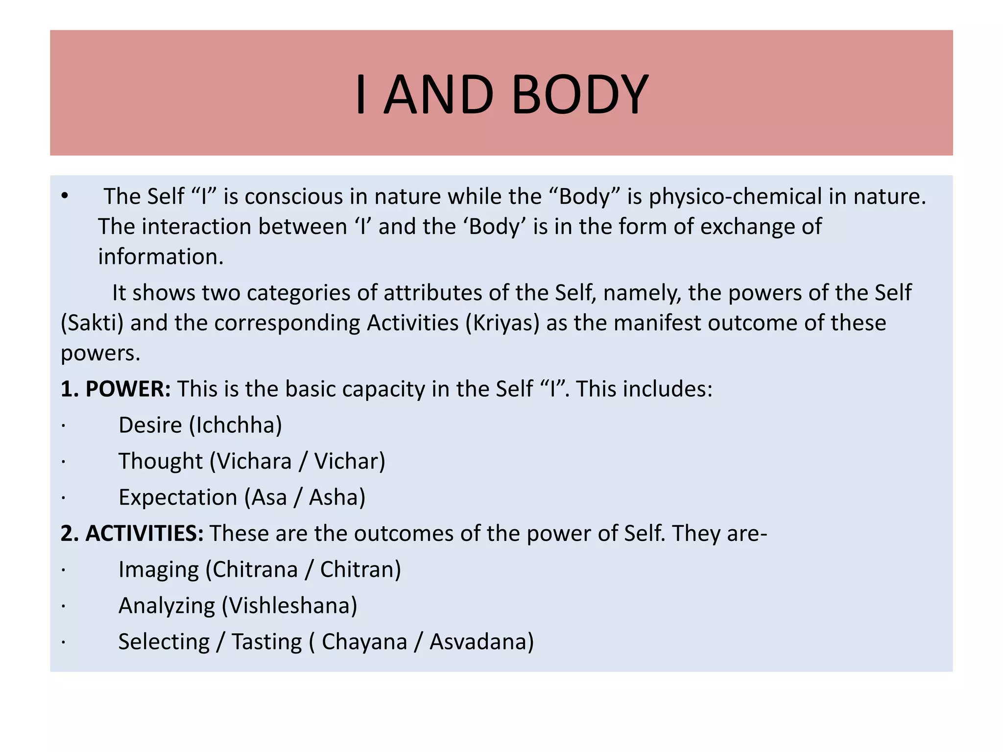 I AND BODY
• The Self “I” is conscious in nature while the “Body” is physico-chemical in nature.
The interaction between ‘I’ and the ‘Body’ is in the form of exchange of
information.
It shows two categories of attributes of the Self, namely, the powers of the Self
(Sakti) and the corresponding Activities (Kriyas) as the manifest outcome of these
powers.
1. POWER: This is the basic capacity in the Self “I”. This includes:
· Desire (Ichchha)
· Thought (Vichara / Vichar)
· Expectation (Asa / Asha)
2. ACTIVITIES: These are the outcomes of the power of Self. They are-
· Imaging (Chitrana / Chitran)
· Analyzing (Vishleshana)
· Selecting / Tasting ( Chayana / Asvadana)
 