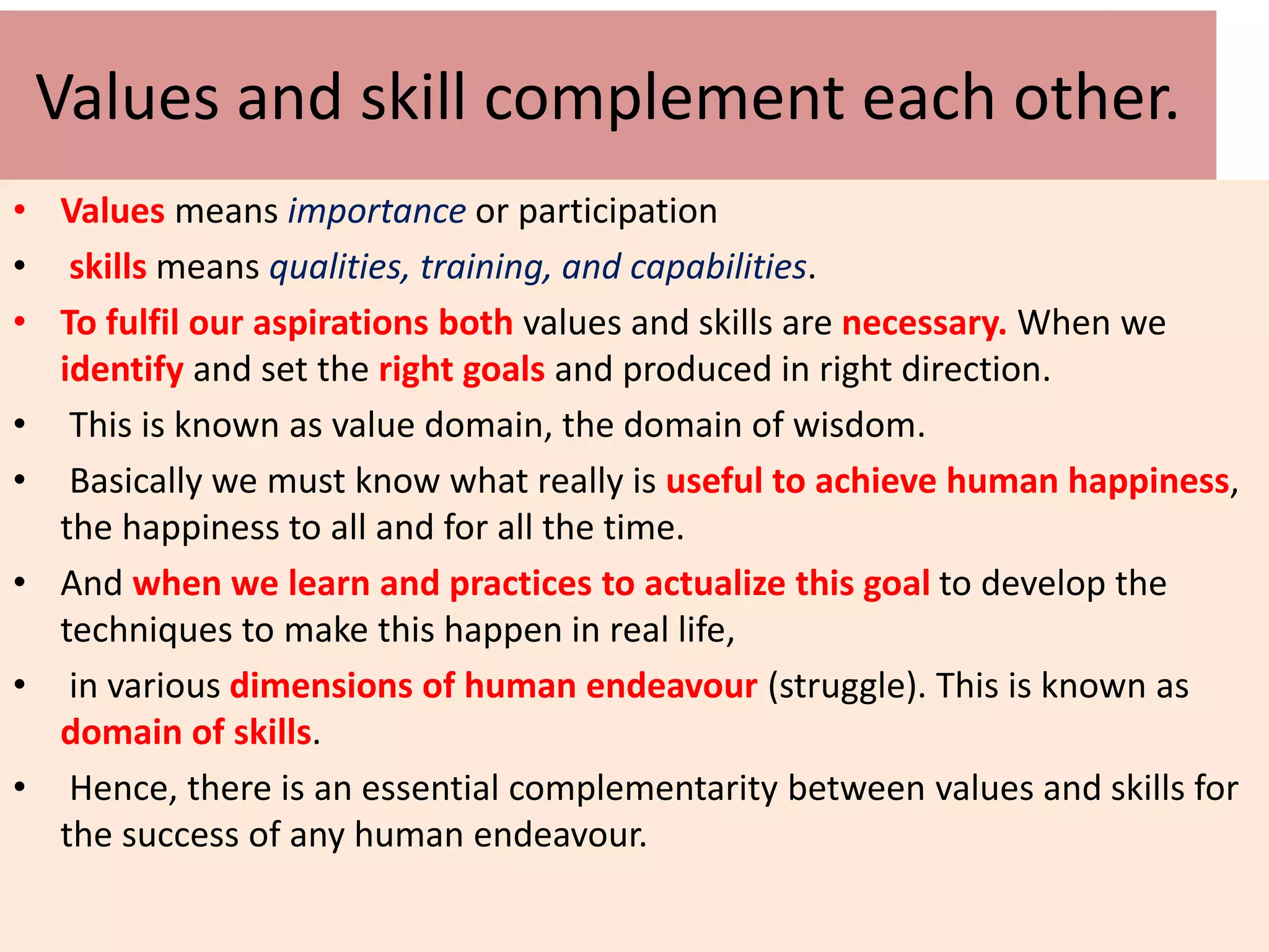 Values and skill complement each other.
• Values means importance or participation
• skills means qualities, training, and capabilities.
• To fulfil our aspirations both values and skills are necessary. When we
identify and set the right goals and produced in right direction.
• This is known as value domain, the domain of wisdom.
• Basically we must know what really is useful to achieve human happiness,
the happiness to all and for all the time.
• And when we learn and practices to actualize this goal to develop the
techniques to make this happen in real life,
• in various dimensions of human endeavour (struggle). This is known as
domain of skills.
• Hence, there is an essential complementarity between values and skills for
the success of any human endeavour.
 