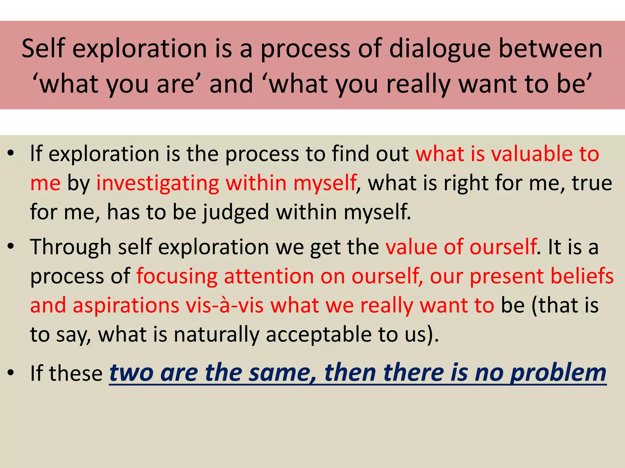 Self exploration is a process of dialogue between
‘what you are’ and ‘what you really want to be’
• lf exploration is the process to find out what is valuable to
me by investigating within myself, what is right for me, true
for me, has to be judged within myself.
• Through self exploration we get the value of ourself. It is a
process of focusing attention on ourself, our present beliefs
and aspirations vis-à-vis what we really want to be (that is
to say, what is naturally acceptable to us).
• If these two are the same, then there is no problem
 