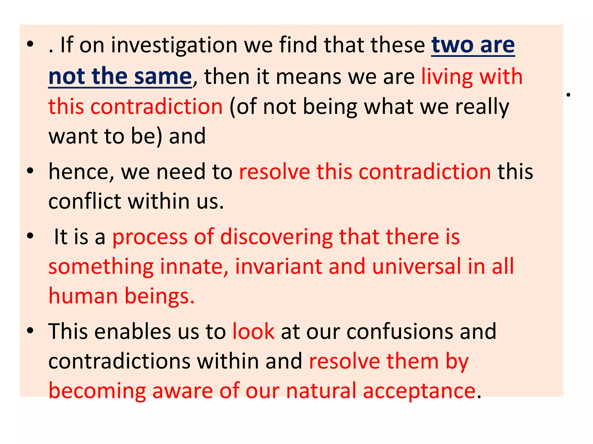 .
• . If on investigation we find that these two are
not the same, then it means we are living with
this contradiction (of not being what we really
want to be) and
• hence, we need to resolve this contradiction this
conflict within us.
• It is a process of discovering that there is
something innate, invariant and universal in all
human beings.
• This enables us to look at our confusions and
contradictions within and resolve them by
becoming aware of our natural acceptance.
 