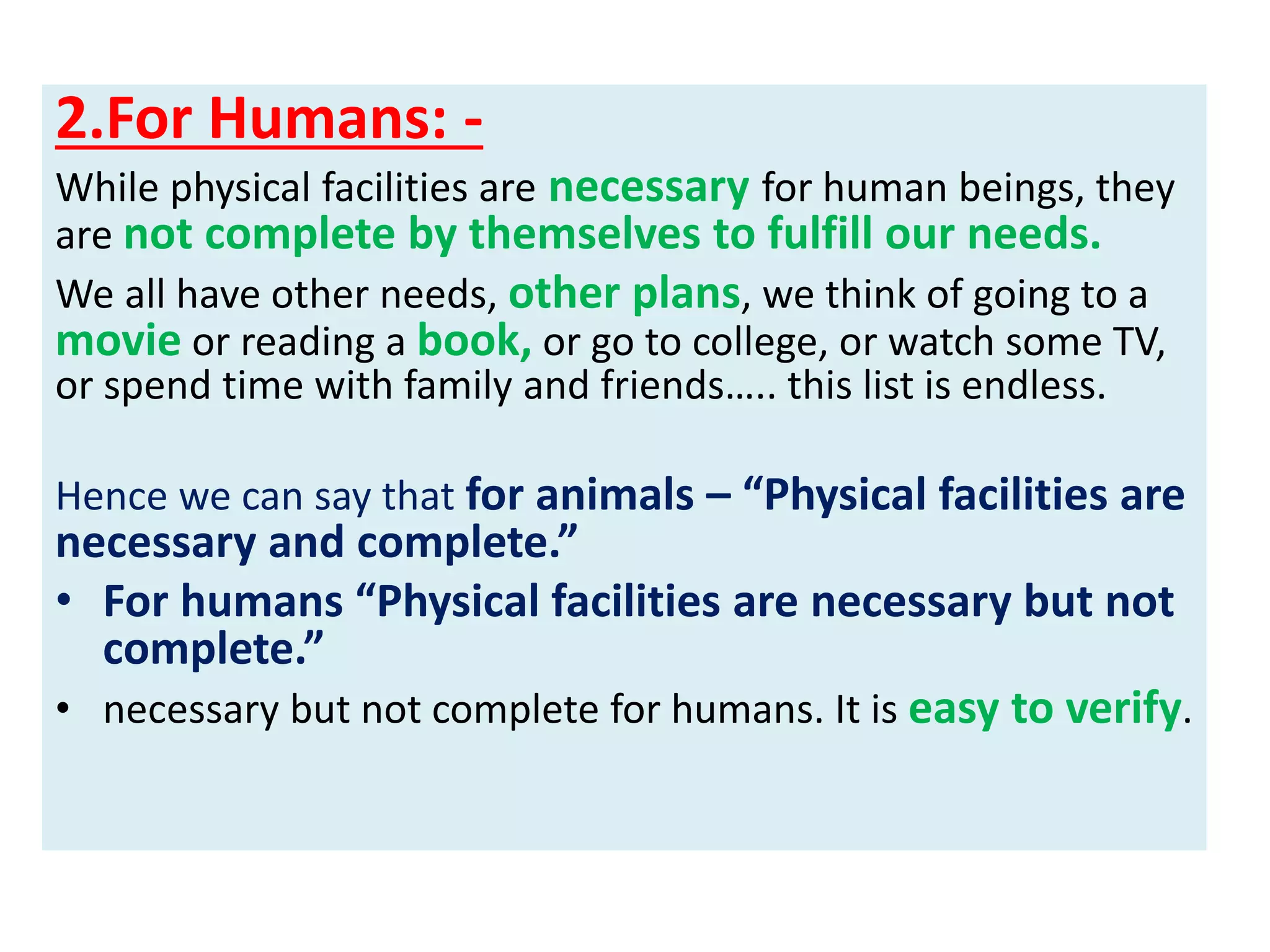2.For Humans: -
While physical facilities are necessary for human beings, they
are not complete by themselves to fulfill our needs.
We all have other needs, other plans, we think of going to a
movie or reading a book, or go to college, or watch some TV,
or spend time with family and friends….. this list is endless.
Hence we can say that for animals – “Physical facilities are
necessary and complete.”
• For humans “Physical facilities are necessary but not
complete.”
• necessary but not complete for humans. It is easy to verify.
 