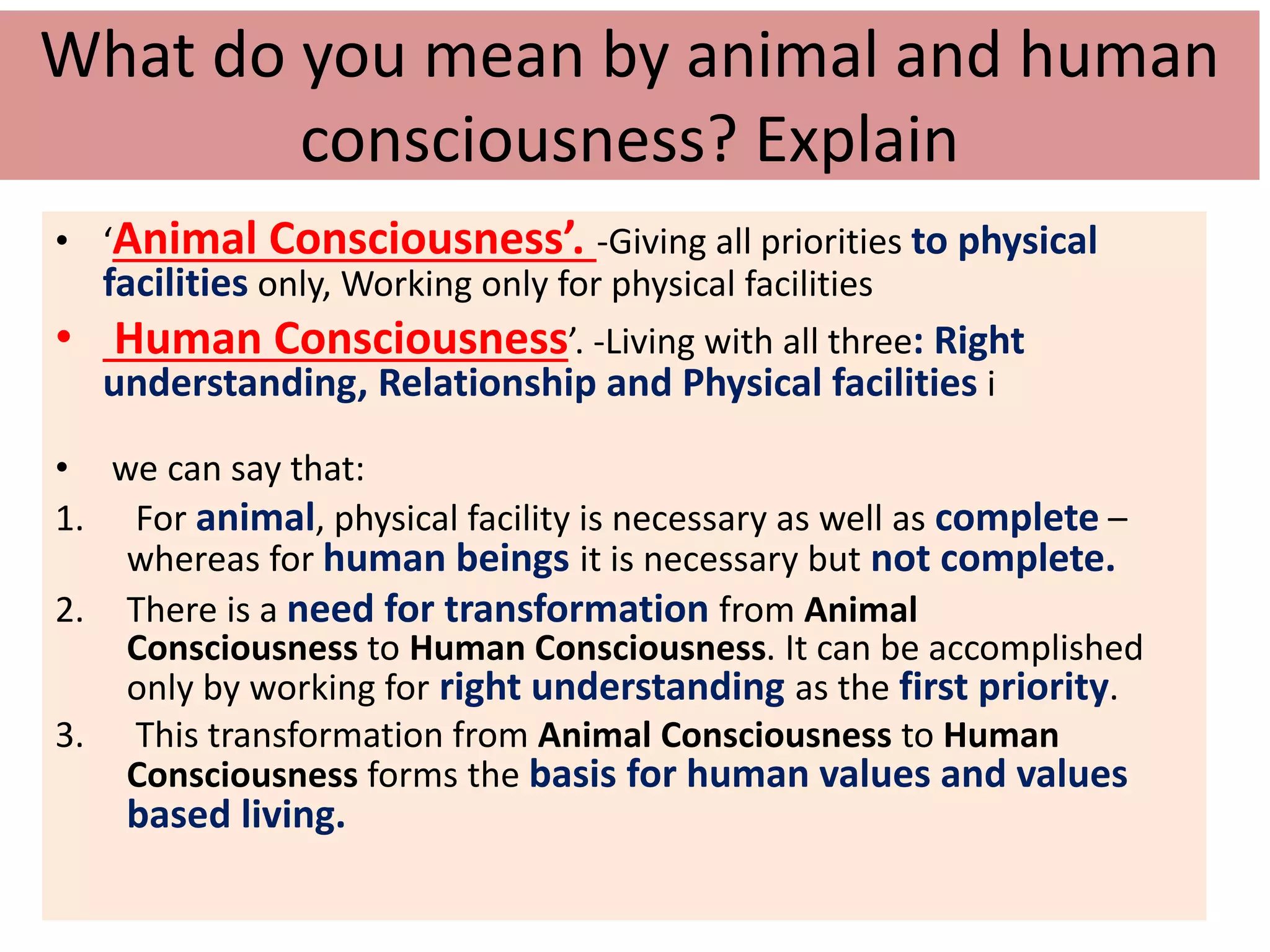 What do you mean by animal and human
consciousness? Explain
• ‘Animal Consciousness’. -Giving all priorities to physical
facilities only, Working only for physical facilities
• Human Consciousness’. -Living with all three: Right
understanding, Relationship and Physical facilities i
• we can say that:
1. For animal, physical facility is necessary as well as complete –
whereas for human beings it is necessary but not complete.
2. There is a need for transformation from Animal
Consciousness to Human Consciousness. It can be accomplished
only by working for right understanding as the first priority.
3. This transformation from Animal Consciousness to Human
Consciousness forms the basis for human values and values
based living.
 