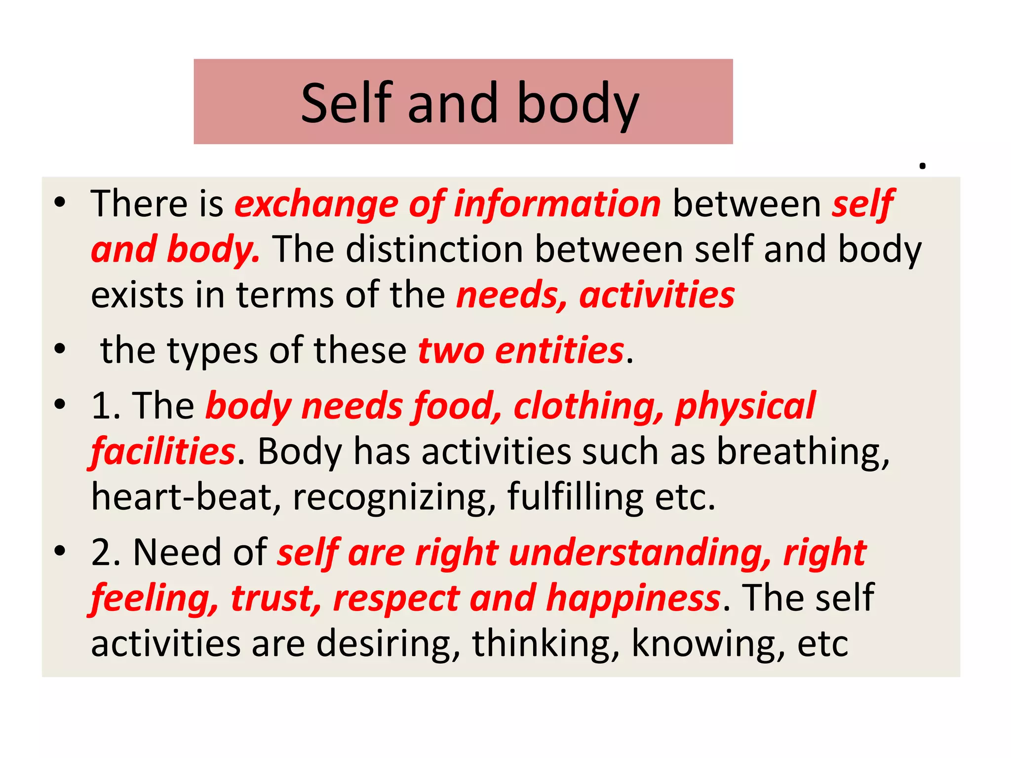 .
• There is exchange of information between self
and body. The distinction between self and body
exists in terms of the needs, activities
• the types of these two entities.
• 1. The body needs food, clothing, physical
facilities. Body has activities such as breathing,
heart-beat, recognizing, fulfilling etc.
• 2. Need of self are right understanding, right
feeling, trust, respect and happiness. The self
activities are desiring, thinking, knowing, etc
Self and body
 