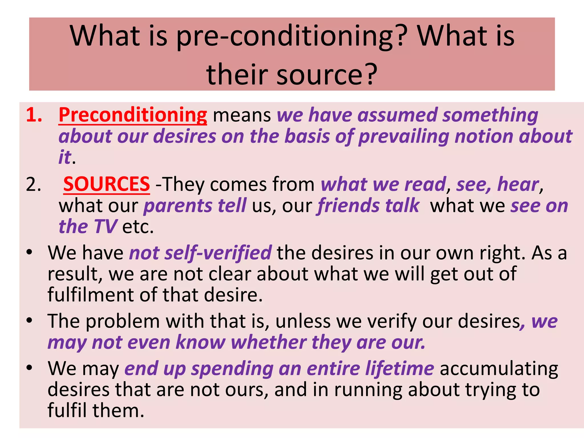 What is pre-conditioning? What is
their source?
1. Preconditioning means we have assumed something
about our desires on the basis of prevailing notion about
it.
2. SOURCES -They comes from what we read, see, hear,
what our parents tell us, our friends talk what we see on
the TV etc.
• We have not self-verified the desires in our own right. As a
result, we are not clear about what we will get out of
fulfilment of that desire.
• The problem with that is, unless we verify our desires, we
may not even know whether they are our.
• We may end up spending an entire lifetime accumulating
desires that are not ours, and in running about trying to
fulfil them.
 