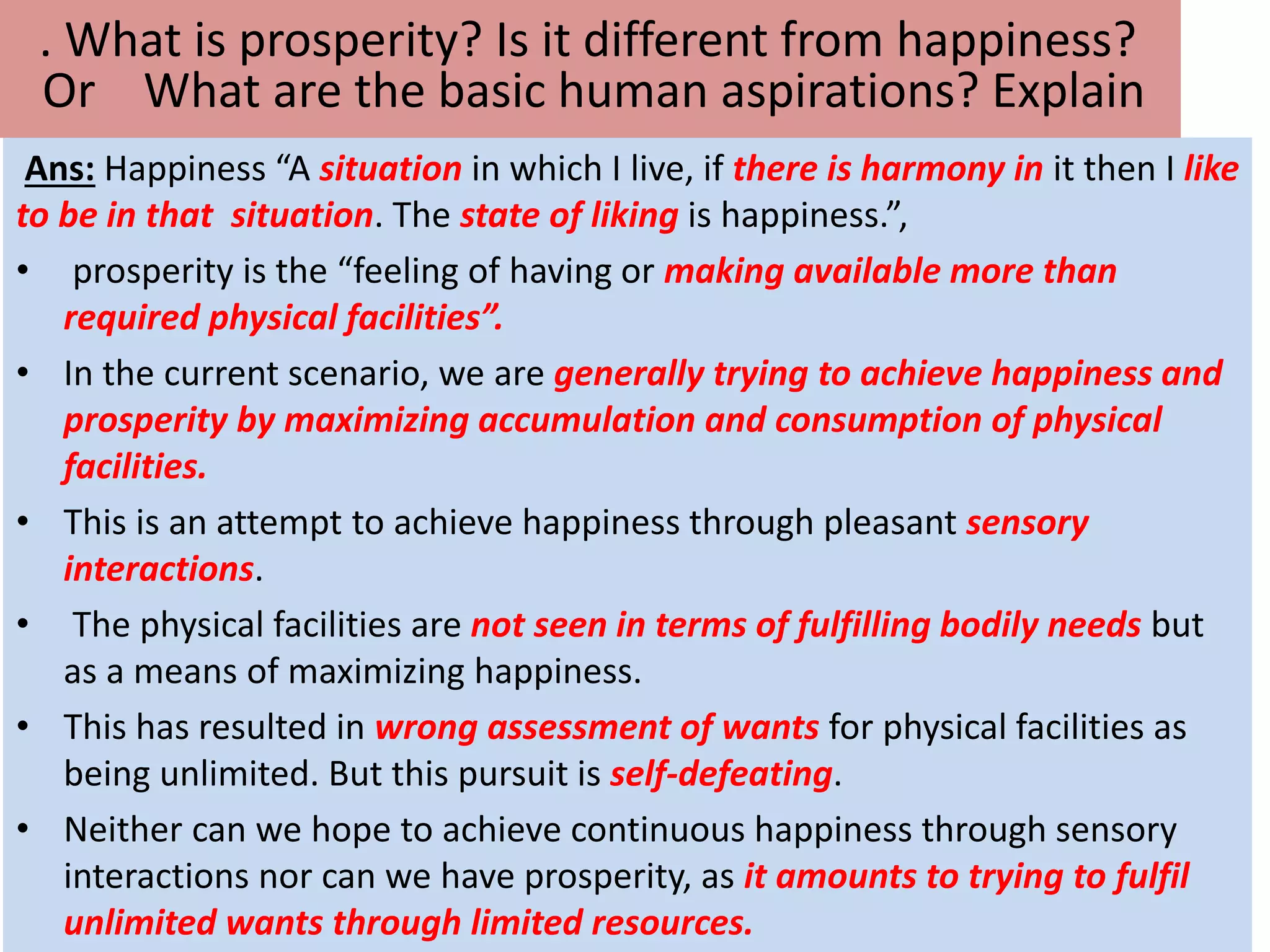 Ans: Happiness “A situation in which I live, if there is harmony in it then I like
to be in that situation. The state of liking is happiness.”,
• prosperity is the “feeling of having or making available more than
required physical facilities”.
• In the current scenario, we are generally trying to achieve happiness and
prosperity by maximizing accumulation and consumption of physical
facilities.
• This is an attempt to achieve happiness through pleasant sensory
interactions.
• The physical facilities are not seen in terms of fulfilling bodily needs but
as a means of maximizing happiness.
• This has resulted in wrong assessment of wants for physical facilities as
being unlimited. But this pursuit is self-defeating.
• Neither can we hope to achieve continuous happiness through sensory
interactions nor can we have prosperity, as it amounts to trying to fulfil
unlimited wants through limited resources.
. What is prosperity? Is it different from happiness?
Or What are the basic human aspirations? Explain
 