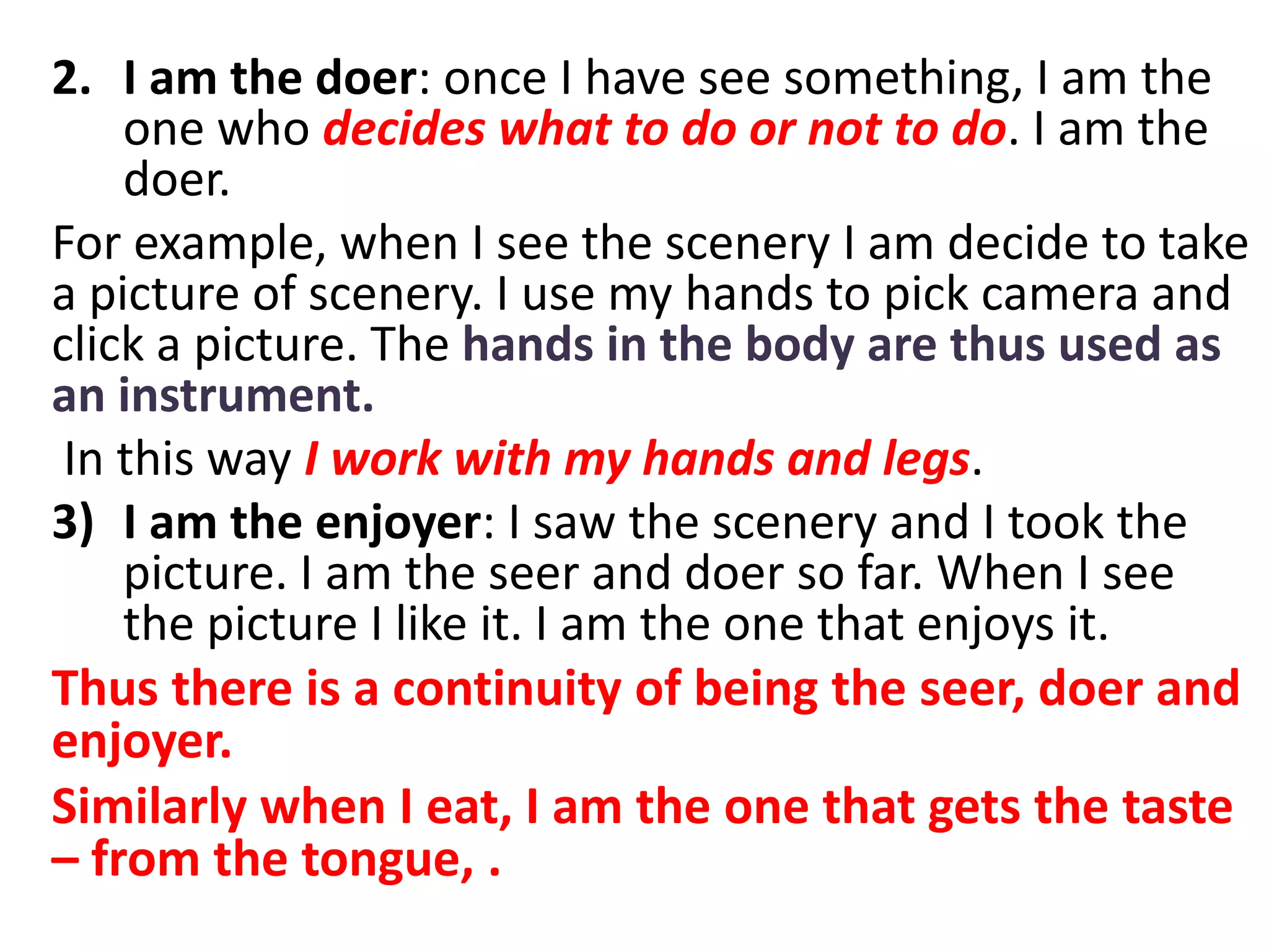 2. I am the doer: once I have see something, I am the
one who decides what to do or not to do. I am the
doer.
For example, when I see the scenery I am decide to take
a picture of scenery. I use my hands to pick camera and
click a picture. The hands in the body are thus used as
an instrument.
In this way I work with my hands and legs.
3) I am the enjoyer: I saw the scenery and I took the
picture. I am the seer and doer so far. When I see
the picture I like it. I am the one that enjoys it.
Thus there is a continuity of being the seer, doer and
enjoyer.
Similarly when I eat, I am the one that gets the taste
– from the tongue, .
 