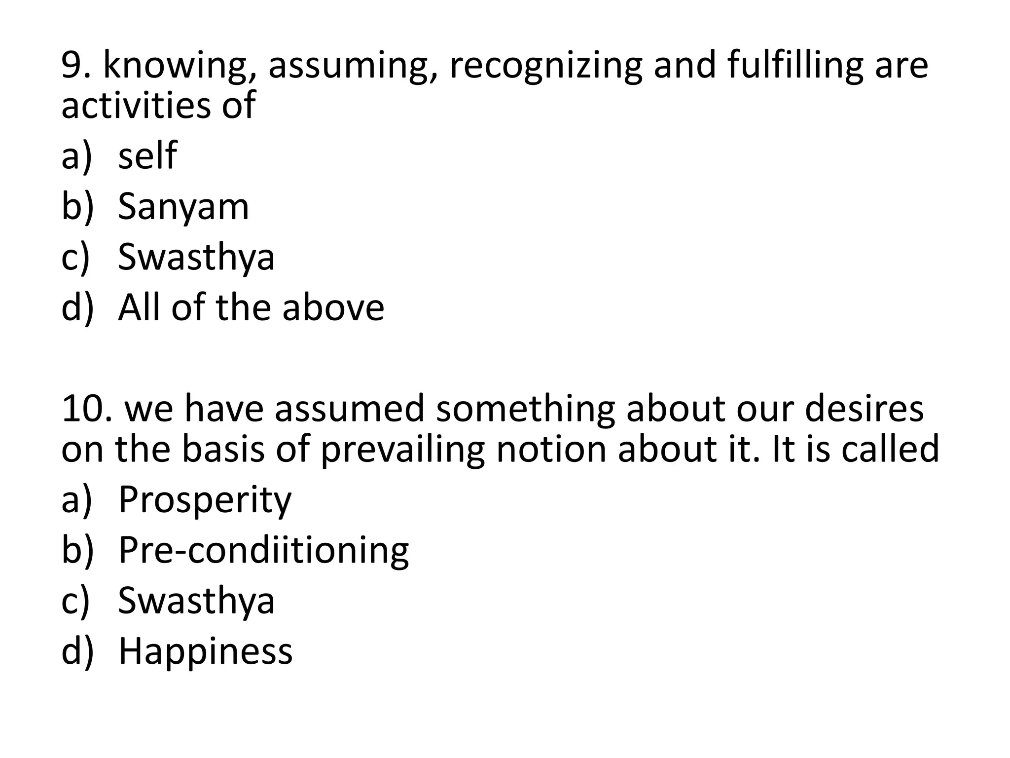 9. knowing, assuming, recognizing and fulfilling are
activities of
a) self
b) Sanyam
c) Swasthya
d) All of the above
10. we have assumed something about our desires
on the basis of prevailing notion about it. It is called
a) Prosperity
b) Pre-condiitioning
c) Swasthya
d) Happiness
 