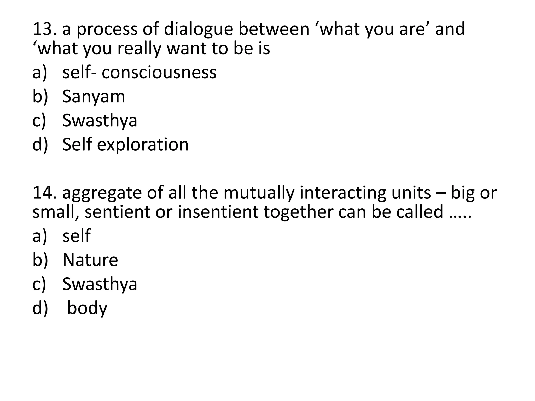 13. a process of dialogue between ‘what you are’ and
‘what you really want to be is
a) self- consciousness
b) Sanyam
c) Swasthya
d) Self exploration
14. aggregate of all the mutually interacting units – big or
small, sentient or insentient together can be called …..
a) self
b) Nature
c) Swasthya
d) body
 