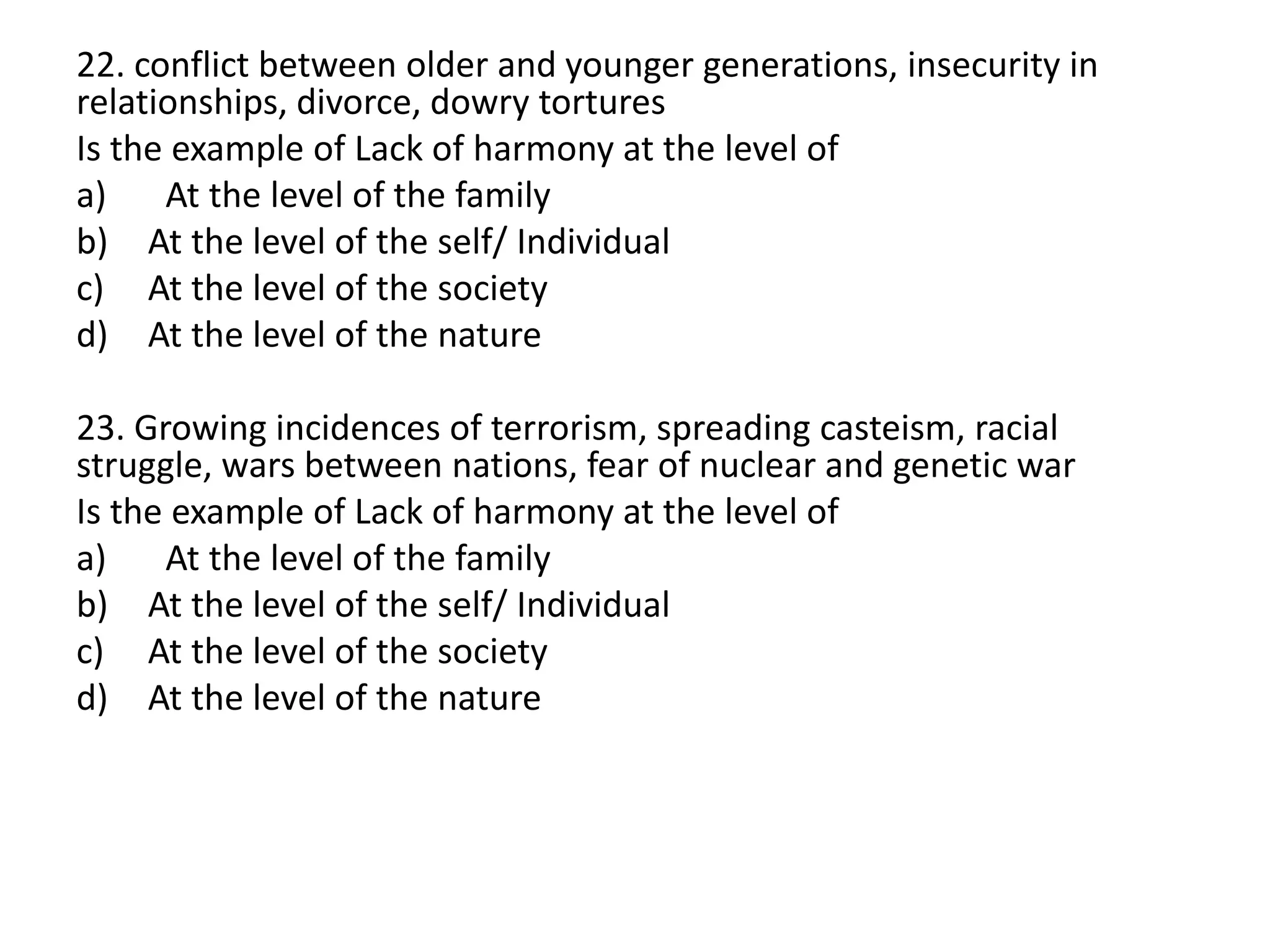 22. conflict between older and younger generations, insecurity in
relationships, divorce, dowry tortures
Is the example of Lack of harmony at the level of
a) At the level of the family
b) At the level of the self/ Individual
c) At the level of the society
d) At the level of the nature
23. Growing incidences of terrorism, spreading casteism, racial
struggle, wars between nations, fear of nuclear and genetic war
Is the example of Lack of harmony at the level of
a) At the level of the family
b) At the level of the self/ Individual
c) At the level of the society
d) At the level of the nature
 