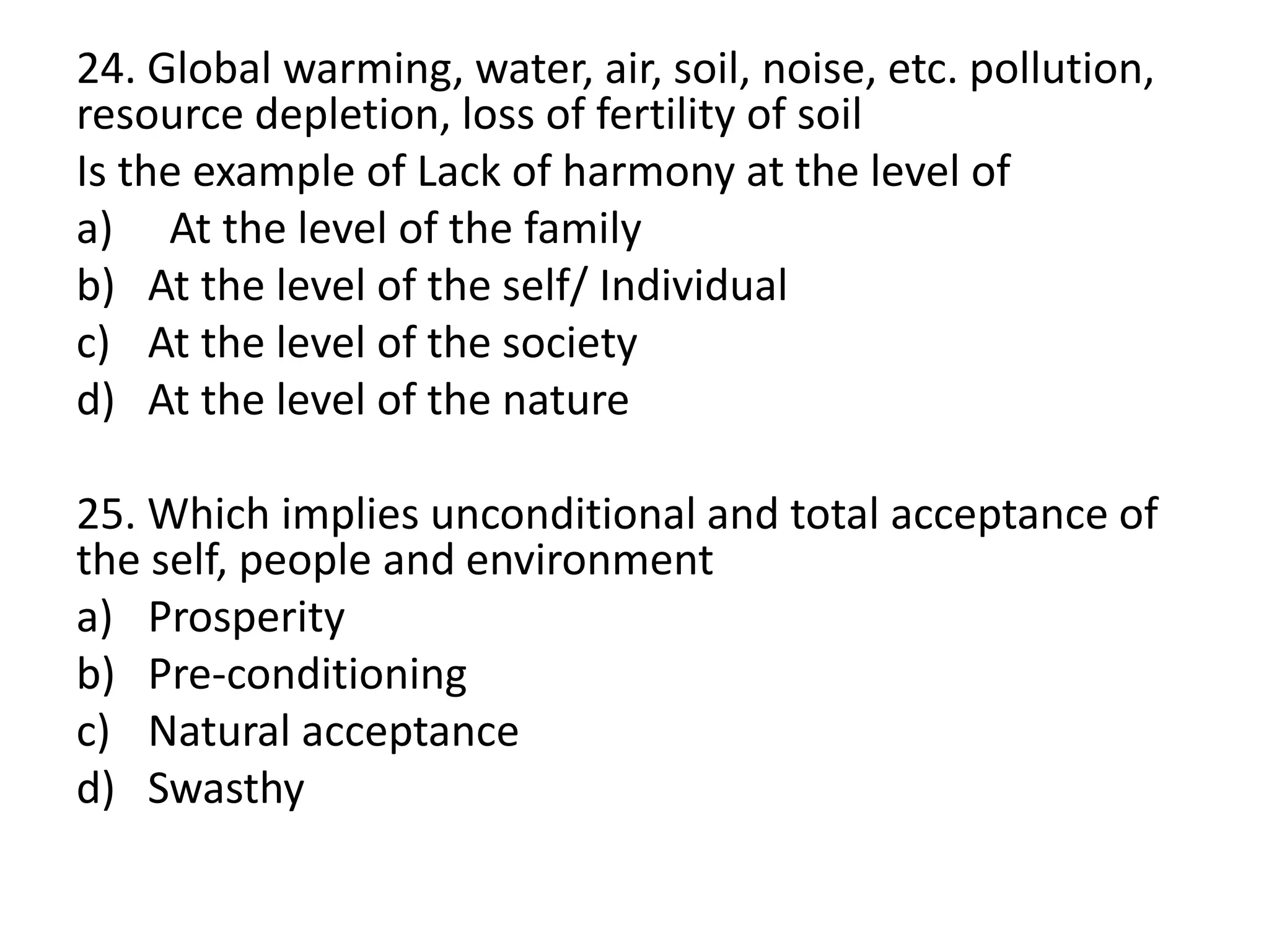 24. Global warming, water, air, soil, noise, etc. pollution,
resource depletion, loss of fertility of soil
Is the example of Lack of harmony at the level of
a) At the level of the family
b) At the level of the self/ Individual
c) At the level of the society
d) At the level of the nature
25. Which implies unconditional and total acceptance of
the self, people and environment
a) Prosperity
b) Pre-conditioning
c) Natural acceptance
d) Swasthy
 