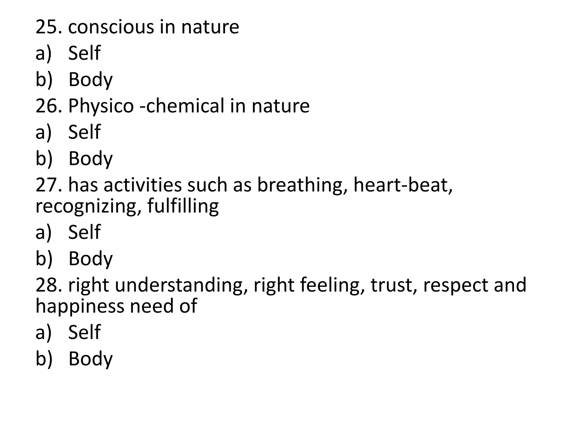 25. conscious in nature
a) Self
b) Body
26. Physico -chemical in nature
a) Self
b) Body
27. has activities such as breathing, heart-beat,
recognizing, fulfilling
a) Self
b) Body
28. right understanding, right feeling, trust, respect and
happiness need of
a) Self
b) Body
 