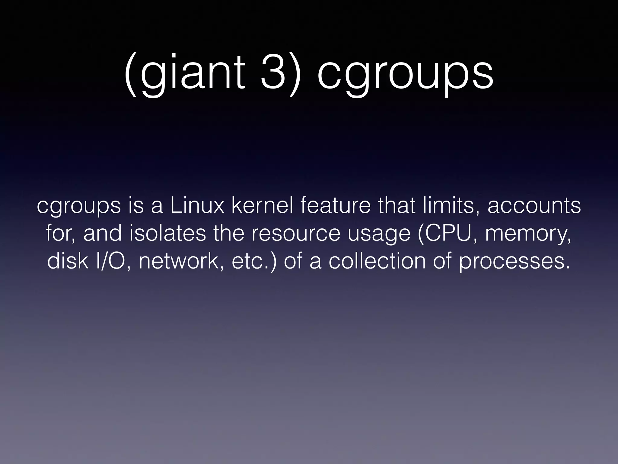 (giant 3) cgroups
cgroups is a Linux kernel feature that limits, accounts
for, and isolates the resource usage (CPU, memory,
disk I/O, network, etc.) of a collection of processes.
 
