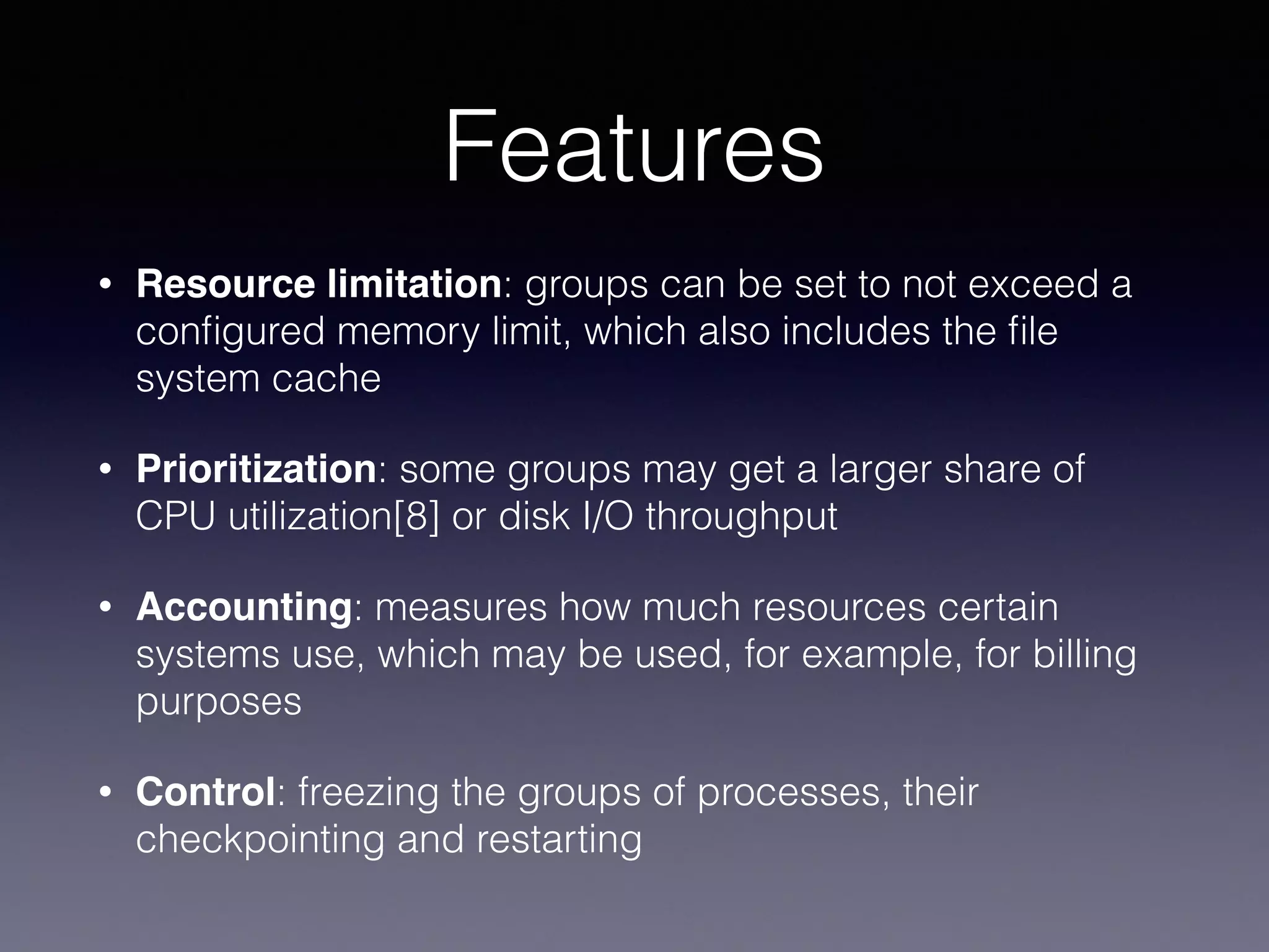 Features
• Resource limitation: groups can be set to not exceed a
conﬁgured memory limit, which also includes the ﬁle
system cache
• Prioritization: some groups may get a larger share of
CPU utilization[8] or disk I/O throughput
• Accounting: measures how much resources certain
systems use, which may be used, for example, for billing
purposes
• Control: freezing the groups of processes, their
checkpointing and restarting
 