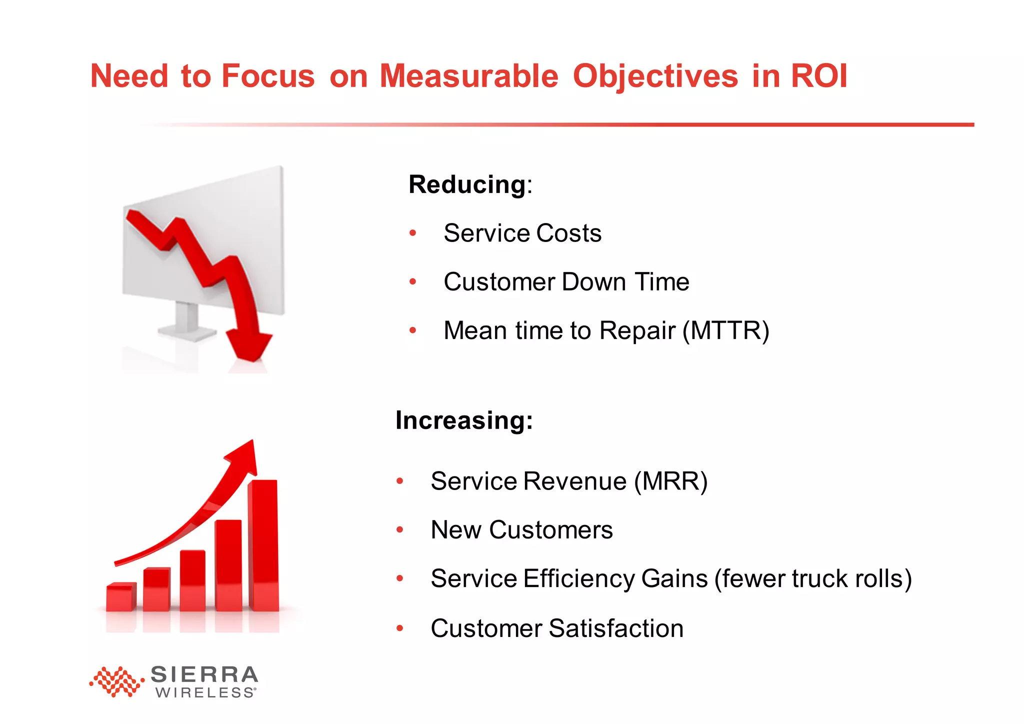 21
Need to Focus on Measurable Objectives in ROI
Reducing:
• Service Costs
• Customer Down Time
• Mean time to Repair (MTTR)
Increasing:
• Service Revenue (MRR)
• New Customers
• Service Efficiency Gains (fewer truck rolls)
• Customer Satisfaction
 