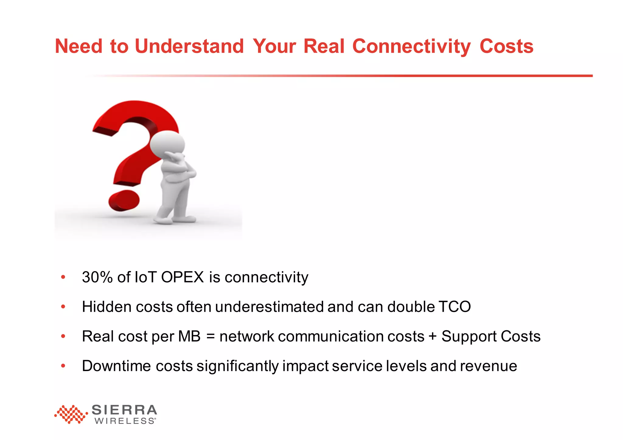 22
Need to Understand Your Real Connectivity Costs
• 30% of IoT OPEX is connectivity
• Hidden costs often underestimated and can double TCO
• Real cost per MB = network communication costs + Support Costs
• Downtime costs significantly impact service levels and revenue
 