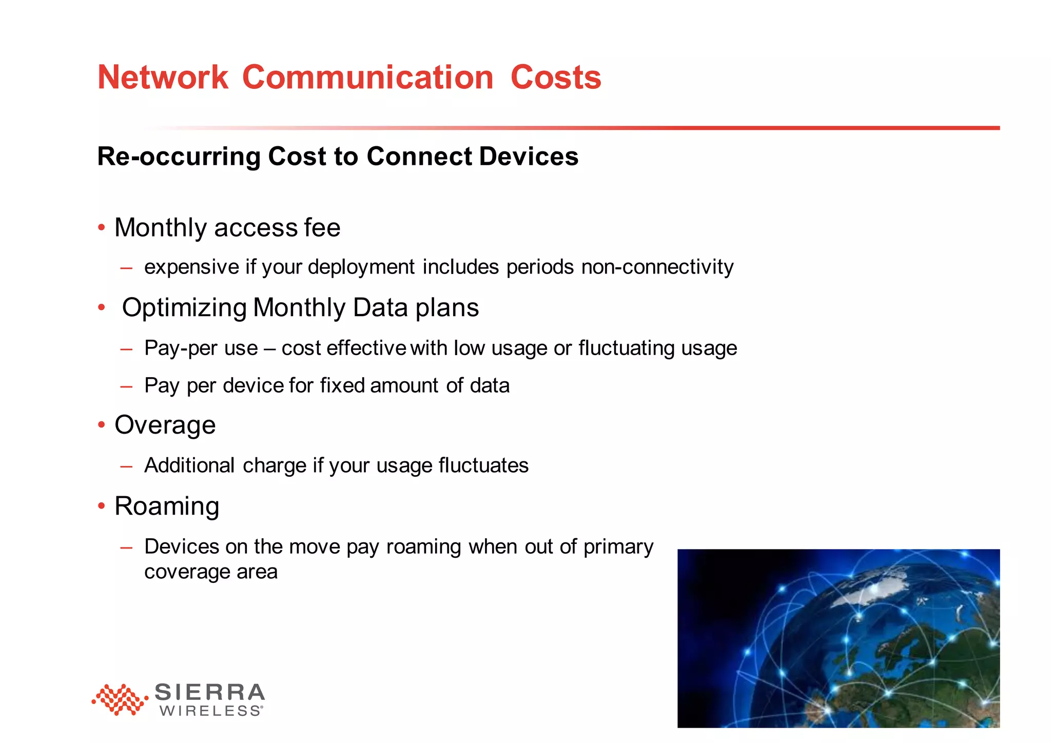 23
Network Communication Costs
Re-occurring Cost to Connect Devices
• Monthly access fee
– expensive if your deployment includes periods non-connectivity
• Optimizing Monthly Data plans
– Pay-per use – cost effectivewith low usage or fluctuating usage
– Pay per device for fixed amount of data
• Overage
– Additional charge if your usage fluctuates
• Roaming
– Devices on the move pay roaming when out of primary
coverage area
 