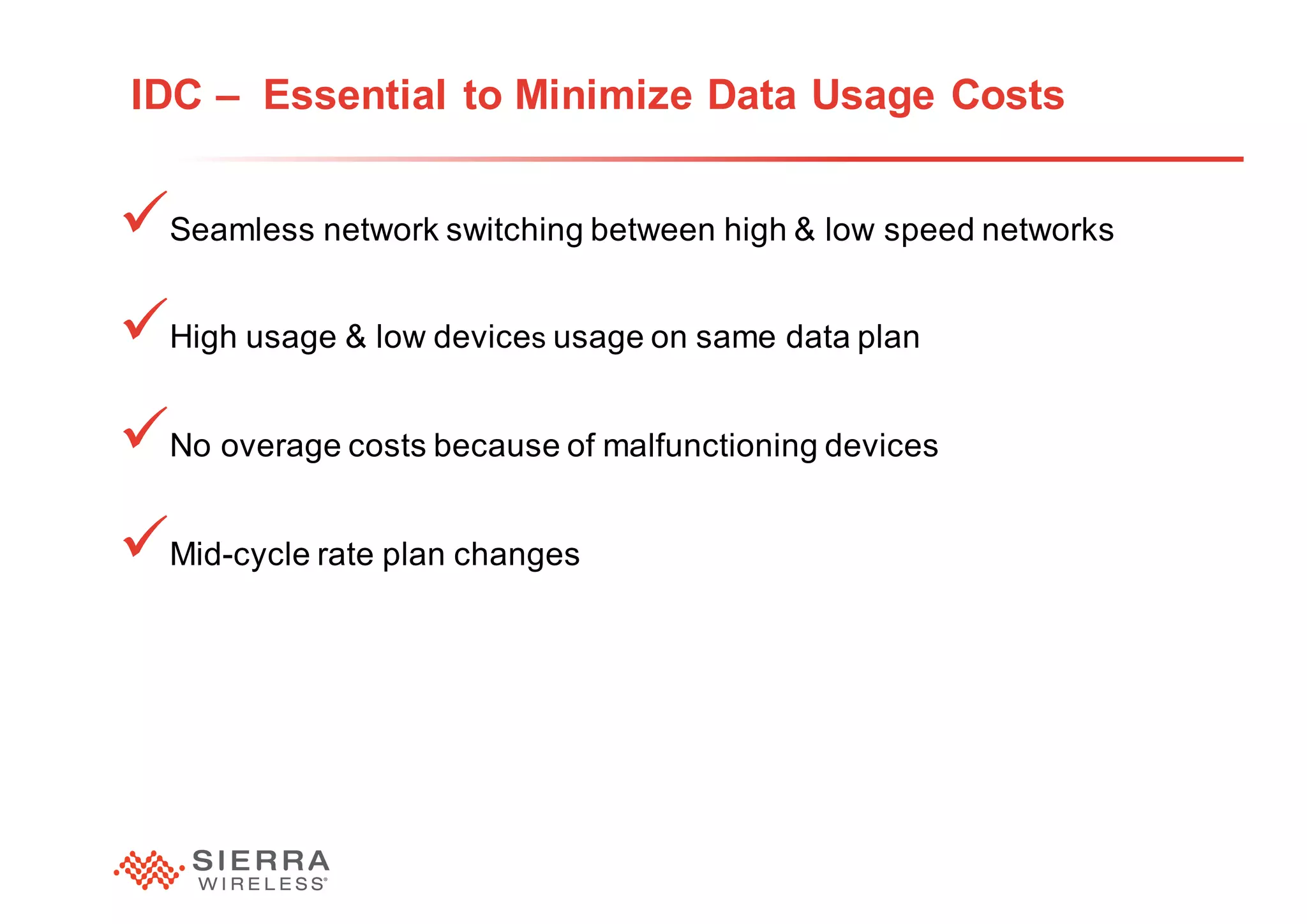 24
IDC – Essential to Minimize Data Usage Costs
üSeamless network switching between high & low speed networks
üHigh usage & low devices usage on same data plan
üNo overage costs because of malfunctioning devices
üMid-cycle rate plan changes
 