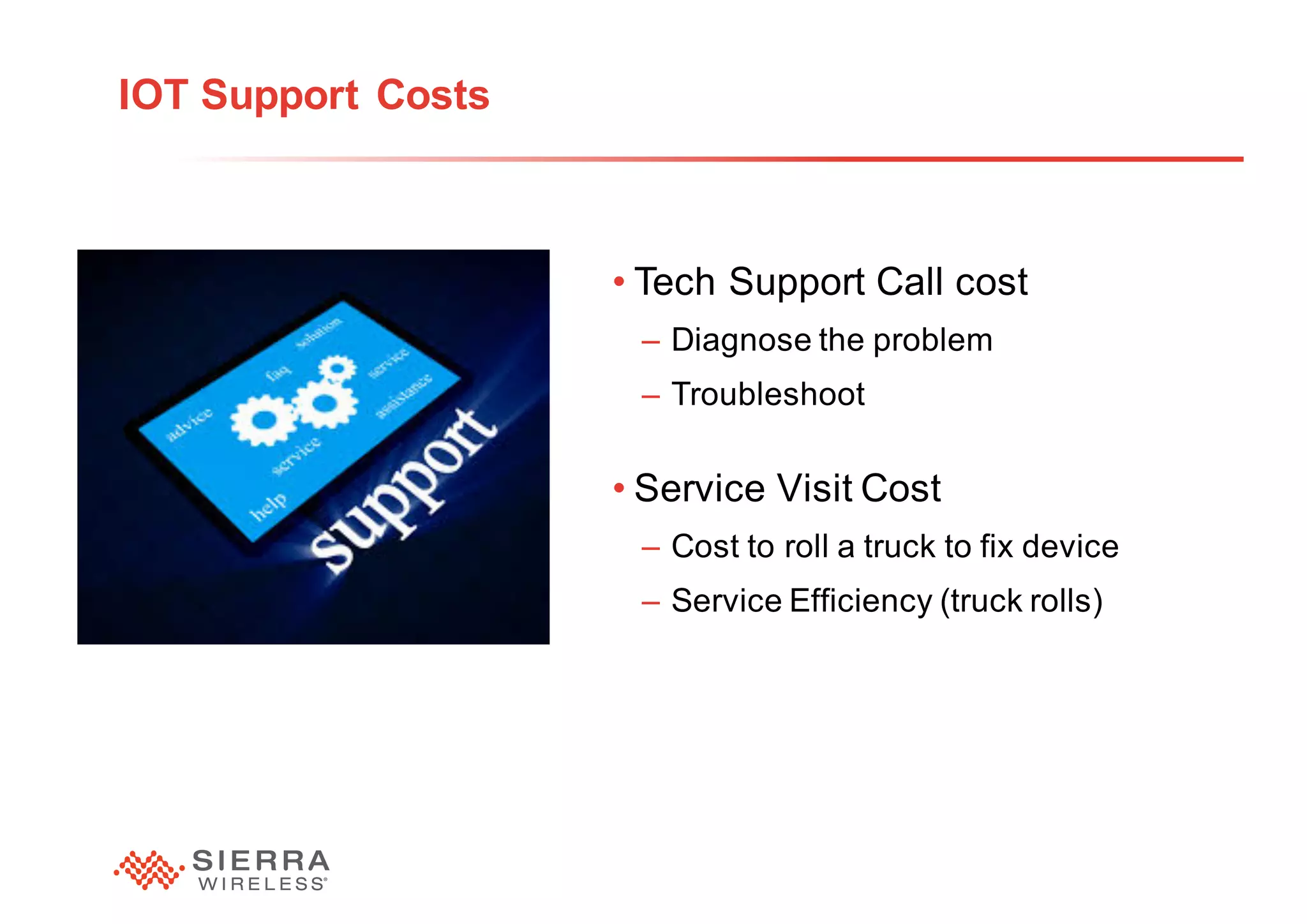 25
IOT Support Costs
• Tech Support Call cost
– Diagnose the problem
– Troubleshoot
• Service Visit Cost
– Cost to roll a truck to fix device
– Service Efficiency (truck rolls)
 