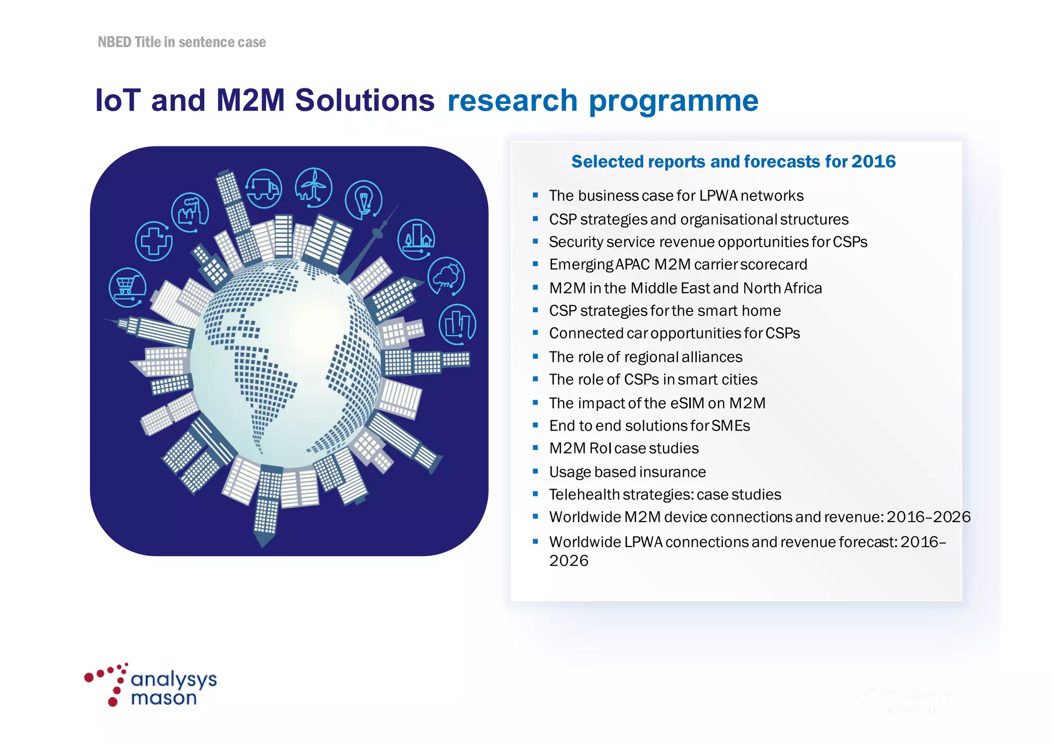 NBED Title in sentence case
© Analysys Mason Limited 2016 3
IoT and M2M Solutions research programme
Selected reports and forecasts for 2016
§ The business case for LPWA networks
§ CSP strategies and organisational structures
§ Security service revenue opportunities forCSPs
§ EmergingAPAC M2M carrierscorecard
§ M2M in the Middle East and North Africa
§ CSP strategies forthe smart home
§ Connected caropportunities forCSPs
§ The role of regional alliances
§ The role of CSPs insmart cities
§ The impact of the eSIM on M2M
§ End to end solutions forSMEs
§ M2M RoIcase studies
§ Usage based insurance
§ Telehealth strategies:case studies
§ Worldwide M2M device connections and revenue:2016–2026
§ Worldwide LPWA connections and revenue forecast:2016–
2026
 